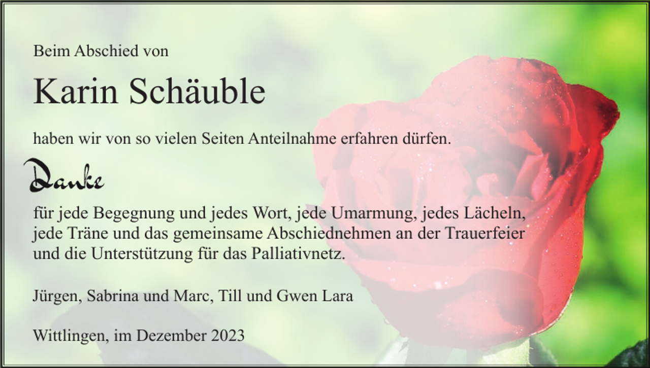 <p>Beim Abschied von</p><p>Karin Schäuble<br />haben wir von so vielen Seiten Anteilnahme erfahren dürfen.</p><p>für jede Begegnung und jedes Wort, jede Umarmung, jedes Lächeln,<br />jede Träne und das gemeinsame Abschiednehmen an der Trauerfeier<br />und die Unterstützung für das Palliativnetz.<br />Jürgen, Sabrina und Marc, Till und Gwen Lara<br />Wittlingen, im Dezember 2023</p>