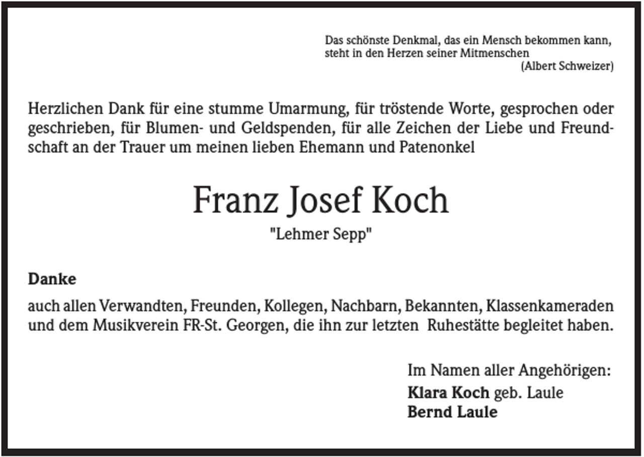 <p>Das schönste Denkmal, das ein Mensch bekommen kann,<br />steht in den Herzen seiner Mitmenschen<br />(Albert Schweizer)</p><p>Herzlichen Dank für eine stumme Umarmung, für tröstende Worte, gesprochen oder<br />geschrieben, für Blumen- und Geldspenden, für alle Zeichen der Liebe und Freundschaft an der Trauer um meinen lieben Ehemann und Patenonkel</p><p>Franz Josef Koch<br />"Lehmer Sepp"<br />Danke<br />auch allen Verwandten, Freunden, Kollegen, Nachbarn, Bekannten, Klassenkameraden<br />und dem Musikverein FR-St. Georgen, die ihn zur letzten Ruhestätte begleitet haben.<br />Im Namen aller Angehörigen:<br />Klara Koch geb. Laule<br />Bernd Laule</p>
