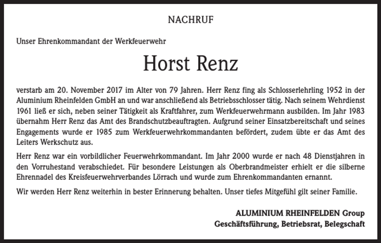 <p>NACHRUF<br />Unser Ehrenkommandant der Werkfeuerwehr</p><p>Horst Renz<br />verstarb am 20. November 2017 im Alter von 79 Jahren. Herr Renz fing als Schlosserlehrling 1952 in der<br />Aluminium Rheinfelden GmbH an und war anschließend als Betriebsschlosser tätig. Nach seinem Wehrdienst<br />1961 ließ er sich, neben seiner Tätigkeit als Kraftfahrer, zum Werkfeuerwehrmann ausbilden. Im Jahr 1983<br />übernahm Herr Renz das Amt des Brandschutzbeauftragten. Aufgrund seiner Einsatzbereitschaft und seines<br />Engagements wurde er 1985 zum Werkfeuerwehrkommandanten befördert, zudem übte er das Amt des<br />­Leiters Werkschutz aus.<br />Herr Renz war ein vorbildlicher Feuerwehrkommandant. Im Jahr 2000 wurde er nach 48 Dienstjahren in<br />den Vorruhestand verabschiedet. Für besondere Leistungen als Oberbrandmeister erhielt er die silberne<br />Ehrennadel des Kreisfeuerwehrverbandes Lörrach und wurde zum Ehrenkommandanten ernannt.<br />Wir werden Herr Renz weiterhin in bester Erinnerung behalten. Unser tiefes Mitgefühl gilt seiner Familie.<br />ALUMINIUM RHEINFELDEN Group<br />Geschäftsführung, Betriebsrat, Belegschaft</p>