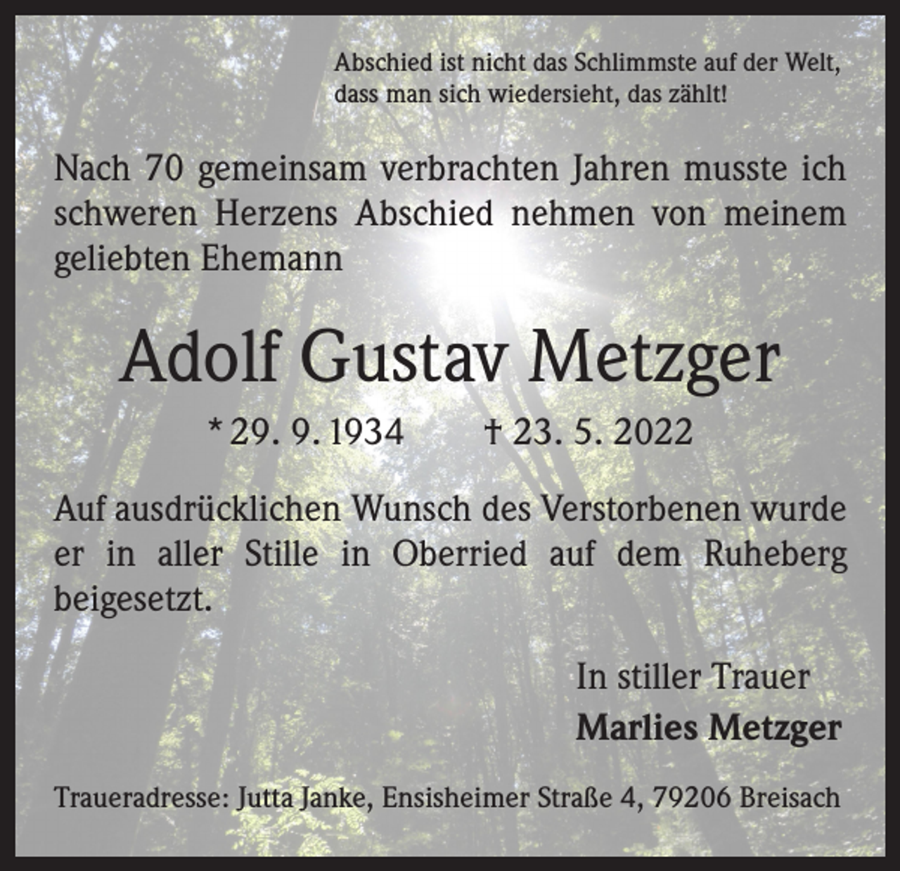 <p>Abschied ist nicht das Schlimmste auf der Welt,<br />dass man sich wiedersieht, das zählt!</p><p>Nach 70 gemeinsam verbrachten Jahren musste ich<br />schweren Herzens Abschied nehmen von meinem<br />geliebten Ehemann</p><p>Adolf Gustav Metzger<br />* 29. 9. 1934 † 23. 5. 2022<br />Auf ausdrücklichen Wunsch des Verstorbenen wurde<br />er in aller Stille in Oberried auf dem Ruheberg<br />­beigesetzt.<br />In stiller Trauer<br />Marlies Metzger<br />Traueradresse: Jutta Janke, Ensisheimer Straße 4, 79206 Breisach</p>