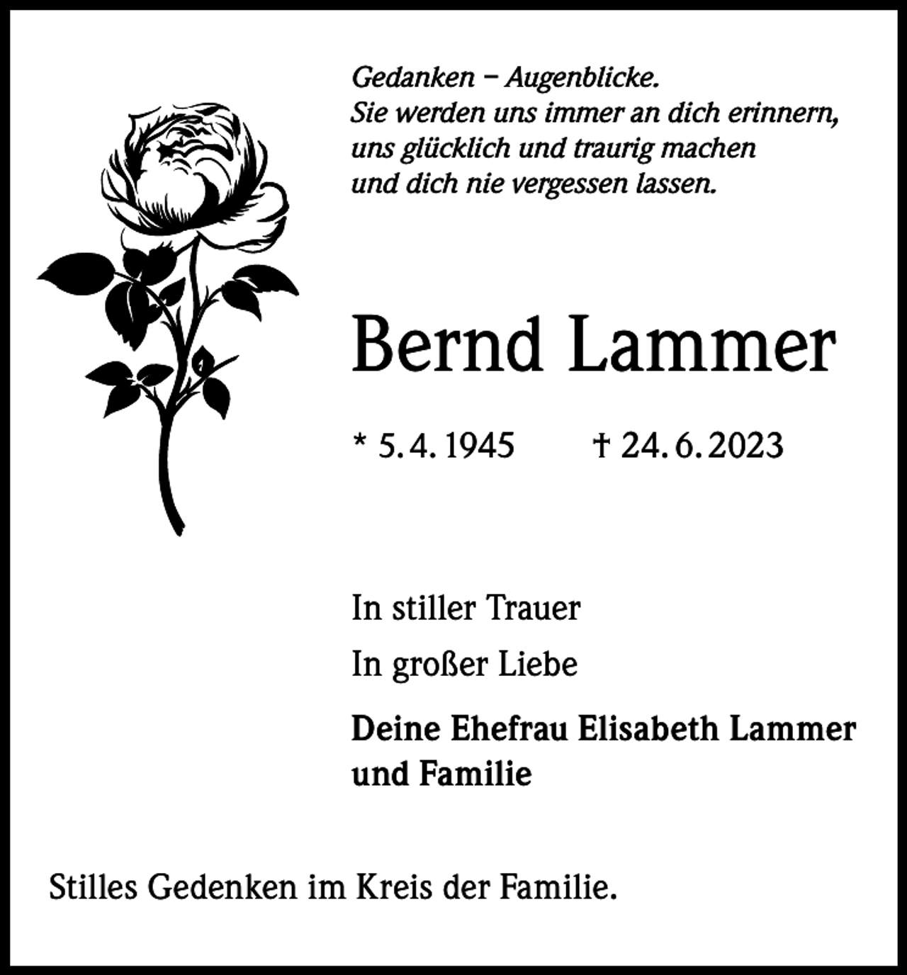 <p>Gedanken – Augenblicke.<br />Sie werden uns immer an dich erinnern,<br />uns glücklich und traurig machen<br />und dich nie vergessen lassen.</p><p>Bernd Lammer<br />* 5. 4. 1945 † 24. 6. 2023</p><p>In stiller Trauer<br />In großer Liebe<br />Deine Ehefrau Elisabeth Lammer<br />und Familie<br />Stilles Gedenken im Kreis der Familie.</p>