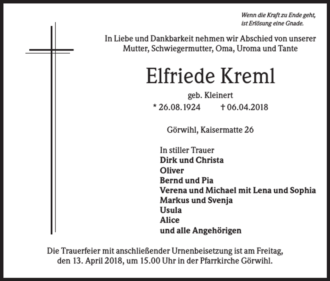 <p>Wenn die Kraft zu Ende geht,<br />ist Erlösung eine Gnade.</p><p>In Liebe und Dankbarkeit nehmen wir Abschied von unserer<br />Mutter, Schwiegermutter, Oma, Uroma und Tante</p><p>Elfriede Kreml<br />geb. Kleinert<br />* 26.08.1924<br />† 06.04.2018<br />Görwihl, Kaisermatte 26<br />In stiller Trauer<br />Dirk und Christa<br />Oliver<br />Bernd und Pia<br />Verena und Michael mit Lena und Sophia<br />Markus und Svenja<br />Usula<br />Alice<br />und alle Angehörigen<br />Die Trauerfeier mit anschließender Urnenbeisetzung ist am Freitag,<br />den 13. April 2018, um 15.00 Uhr in der Pfarrkirche Görwihl.</p>