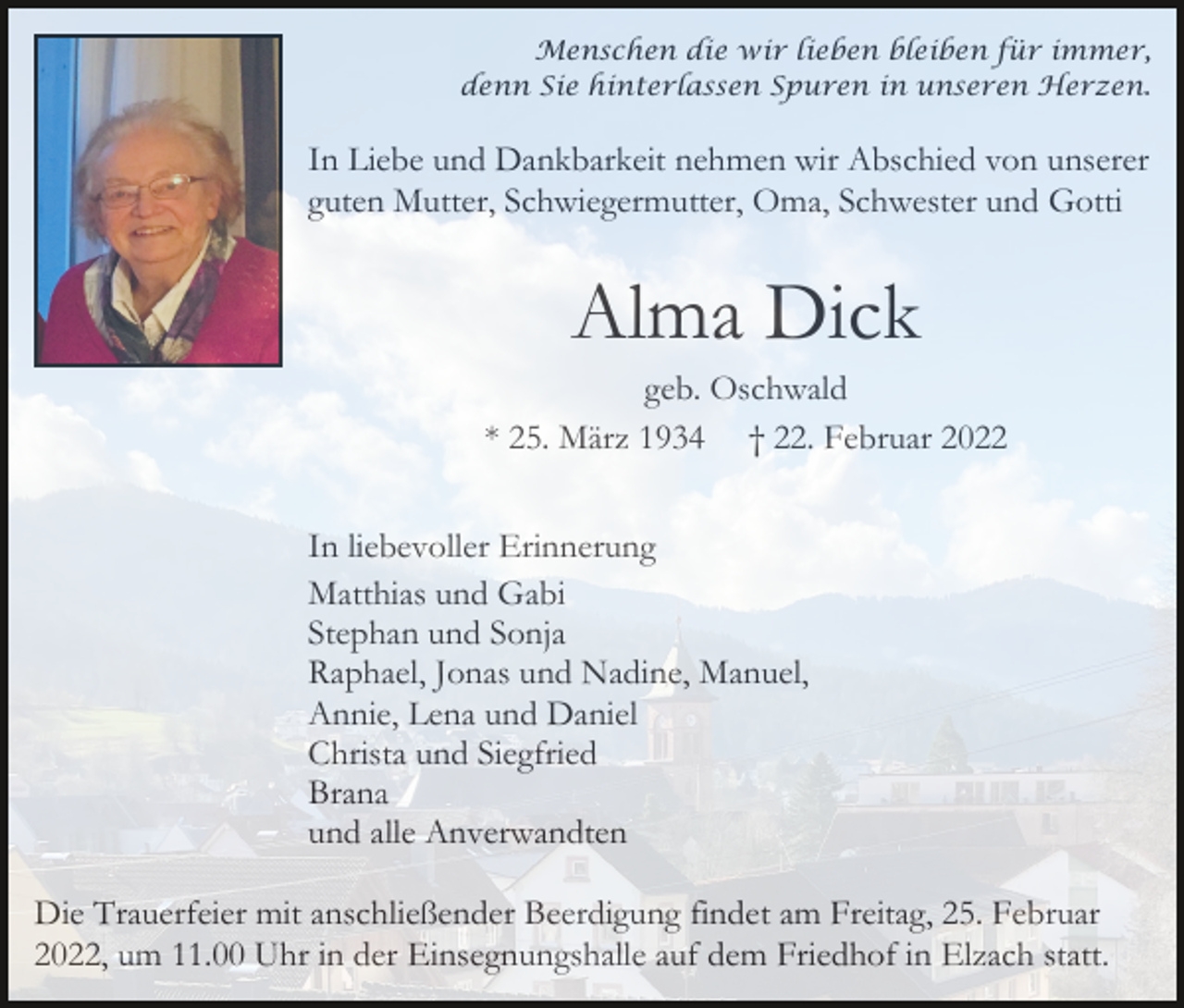 <p>Menschen die wir lieben bleiben für immer,<br />denn Sie hinterlassen Spuren in unseren Herzen.</p><p>In Liebe und Dankbarkeit nehmen wir Abschied von unserer<br />guten Mutter, Schwiegermutter, Oma, Schwester und Gotti</p><p>Alma Dick<br />geb. Oschwald<br />* 25. März 1934 † 22. Februar 2022<br />In liebevoller Erinnerung<br />Matthias und Gabi<br />Stephan und Sonja<br />Raphael, Jonas und Nadine, Manuel,<br />Annie, Lena und Daniel<br />Christa und Siegfried<br />Brana<br />und alle Anverwandten<br />Die Trauerfeier mit anschließender Beerdigung findet am Freitag, 25. Februar<br />2022, um 11.00 Uhr in der Einsegnungshalle auf dem Friedhof in Elzach statt.</p>