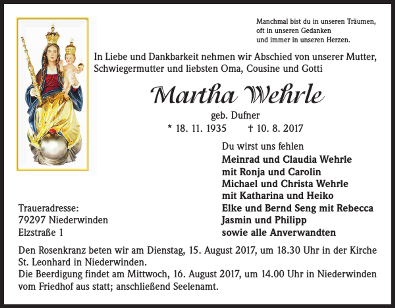 <p>Manchmal bist du in unseren Träumen,<br />oft in unseren Gedanken<br />und immer in unseren Herzen.</p><p>In Liebe und Dankbarkeit nehmen wir Abschied von unserer Mutter,<br />Schwiegermutter und liebsten Oma, Cousine und Gotti</p><p>Martha Wehrle<br />geb. Dufner<br />* 18. 11. 1935 † 10. 8. 2017</p><p>Traueradresse:<br />79297 Niederwinden<br />Elzstraße 1</p><p>Du wirst uns fehlen<br />Meinrad und Claudia Wehrle<br />mit Ronja und Carolin<br />Michael und Christa Wehrle<br />mit Katharina und Heiko<br />Elke und Bernd Seng mit Rebecca<br />Jasmin und Philipp<br />sowie alle Anverwandten</p><p>Den Rosenkranz beten wir am Dienstag, 15. August 2017, um 18.30 Uhr in der Kirche<br />St. Leonhard in Niederwinden.<br />Die Beerdigung findet am Mittwoch, 16. August 2017, um 14.00 Uhr in Niederwinden<br />vom Friedhof aus statt; anschließend Seelenamt.</p>