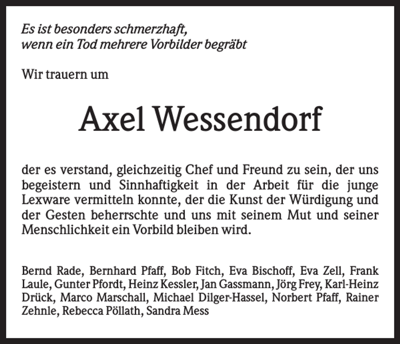 <p>Es ist besonders schmerzhaft,<br />wenn ein Tod mehrere Vorbilder begräbt<br />Wir trauern um</p><p>Axel Wessendorf<br />der es verstand, gleichzeitig Chef und Freund zu sein, der uns<br />begeistern und Sinnhaftigkeit in der Arbeit für die junge<br />Lexware vermitteln konnte, der die Kunst der Würdigung und<br />der Gesten beherrschte und uns mit seinem Mut und seiner<br />Menschlichkeit ein Vorbild bleiben wird.<br />.<br />Bernd Rade, Bernhard Pfaff, Bob Fitch, Eva Bischoff, Eva Zell, Frank<br />Laule, Gunter Pfordt, Heinz Kessler, Jan Gassmann, Jörg Frey, Karl-Heinz<br />Drück, Marco Marschall, Michael Dilger-Hassel, Norbert Pfaff, Rainer<br />Zehnle, Rebecca Pöllath, Sandra Mess</p>