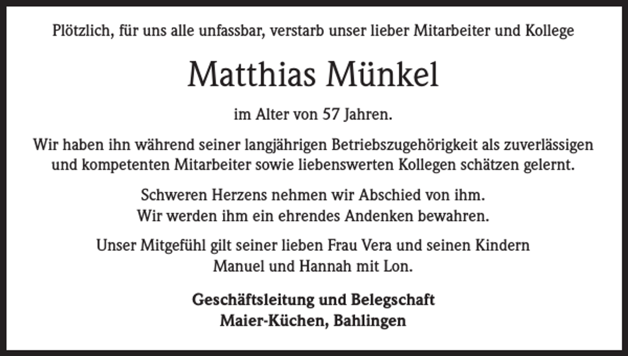 <p>Plötzlich, für uns alle unfassbar, verstarb unser lieber Mitarbeiter und Kollege</p><p>Matthias Münkel<br />im Alter von 57 Jahren.<br />Wir haben ihn während seiner langjährigen Betriebszugehörigkeit als zuverlässigen<br />und kompetenten Mitarbeiter sowie liebenswerten Kollegen schätzen gelernt.<br />Schweren Herzens nehmen wir Abschied von ihm.<br />Wir werden ihm ein ehrendes Andenken bewahren.<br />Unser Mitgefühl gilt seiner lieben Frau Vera und seinen Kindern<br />Manuel und Hannah mit Lon.<br />Geschäftsleitung und Belegschaft<br />Maier-Küchen, Bahlingen</p>