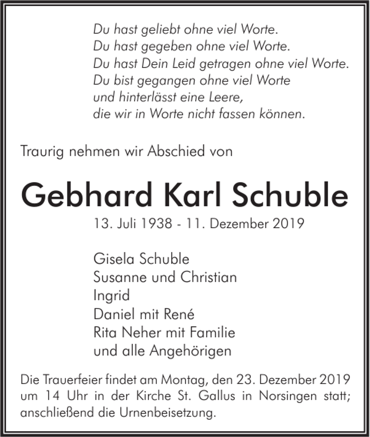 <p>Du hast geliebt ohne viel Worte.<br />Du hast gegeben ohne viel Worte.<br />Du hast Dein Leid getragen ohne viel Worte.<br />Du bist gegangen ohne viel Worte<br />und hinterlässt eine Leere,<br />die wir in Worte nicht fassen können.</p><p>Traurig nehmen wir Abschied von</p><p>Gebhard Karl Schuble<br />13. Juli 1938 - 11. Dezember 2019</p><p>Gisela Schuble<br />Susanne und Christian<br />Ingrid<br />Daniel mit René<br />Rita Neher mit Familie<br />und alle Angehörigen<br />Die Trauerfeier findet am Montag, den 23. Dezember 2019<br />um 14 Uhr in der Kirche St. Gallus in Norsingen statt;<br />anschließend die Urnenbeisetzung.</p>
