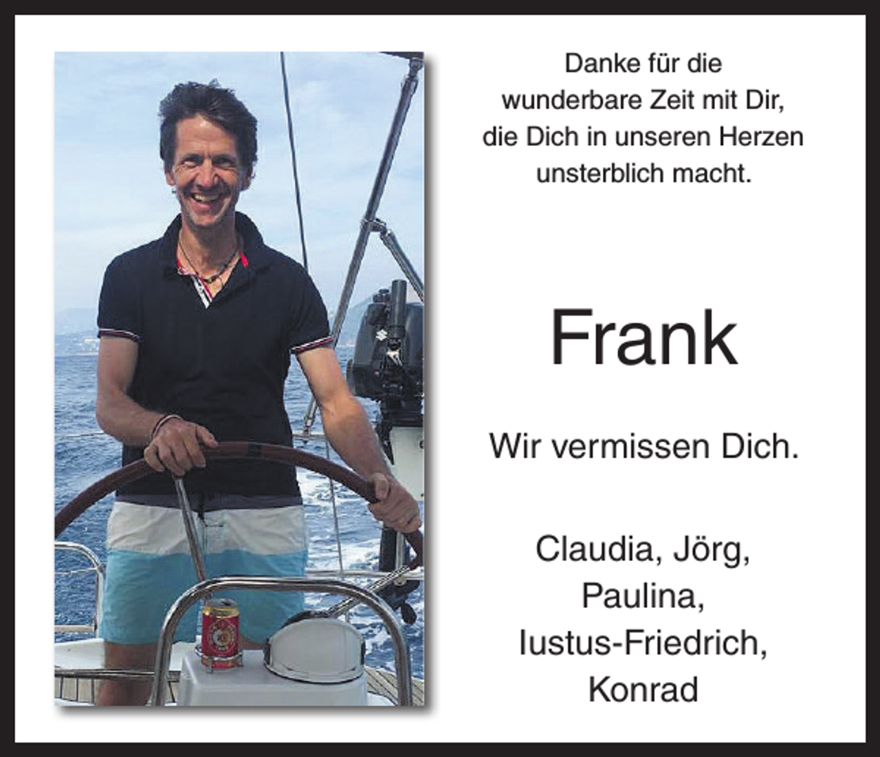 <p>Danke für die<br />wunderbare Zeit mit Dir,<br />die Dich in unseren Herzen<br />unsterblich macht.</p><p>Frank<br />Wir vermissen Dich.<br />Claudia, Jörg,<br />Paulina,<br />Iustus-Friedrich,<br />Konrad</p>