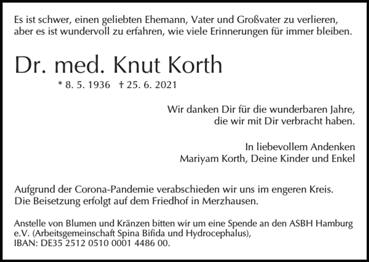 <p>Es ist schwer, einen geliebten Ehemann, Vater und Großvater zu verlieren,<br />aber es ist wundervoll zu erfahren, wie viele Erinnerungen für immer bleiben.</p><p>Dr. med. Knut Korth<br />* 8. 5. 1936 † 25. 6. 2021<br />Wir danken Dir für die wunderbaren Jahre,<br />die wir mit Dir verbracht haben.<br />In liebevollem Andenken<br />Mariyam Korth, Deine Kinder und Enkel<br />Aufgrund der Corona-Pandemie verabschieden wir uns im engeren Kreis.<br />Die Beisetzung erfolgt auf dem Friedhof in Merzhausen.<br />Anstelle von Blumen und Kränzen bitten wir um eine Spende an den ASBH Hamburg<br />e.V. (Arbeitsgemeinschaft Spina Bifida und Hydrocephalus),<br />IBAN: DE35 2512 051001 4486 00.</p>