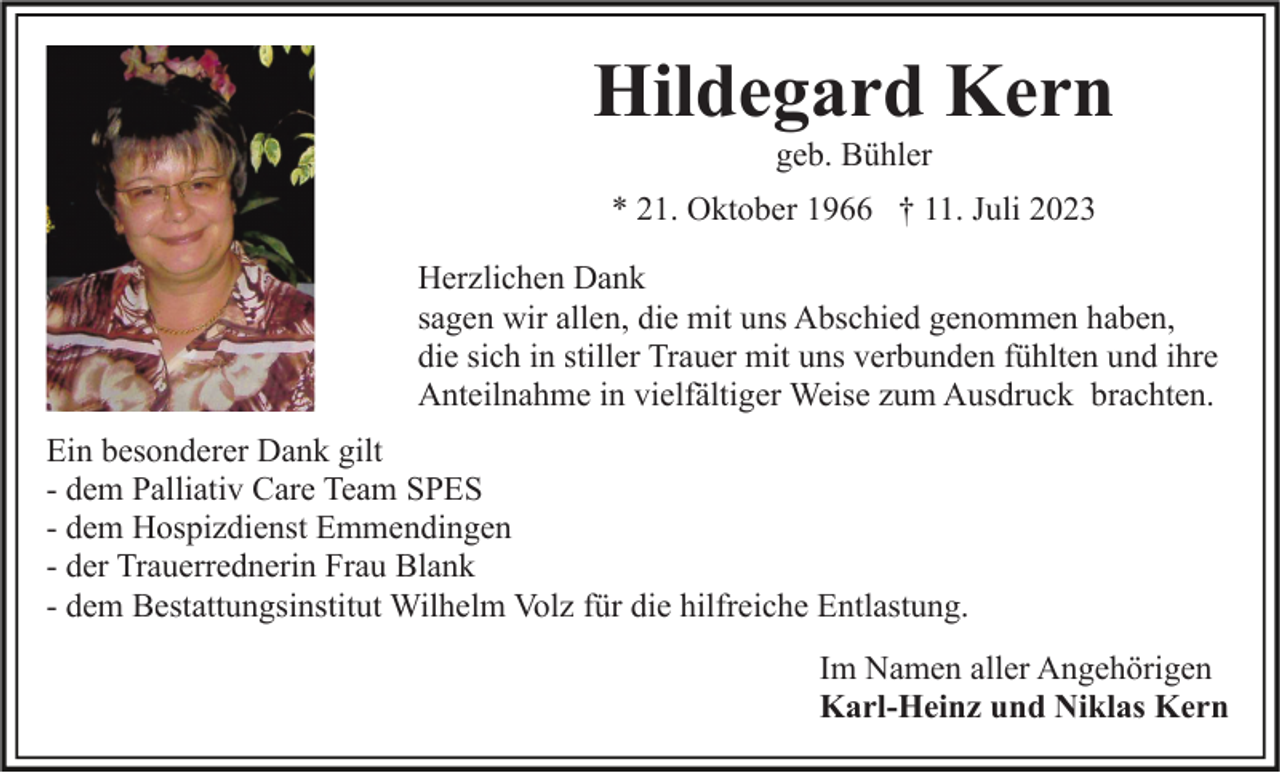 <p>Hildegard Kern<br />geb. Bühler<br />* 21. Oktober 1966 † 11. Juli 2023<br />Herzlichen Dank<br />sagen wir allen, die mit uns Abschied genommen haben,<br />die sich in stiller Trauer mit uns verbunden fühlten und ihre<br />Anteilnahme in vielfältiger Weise zum Ausdruck brachten.<br />Ein besonderer Dank gilt<br />- dem Palliativ Care Team SPES<br />- dem Hospizdienst Emmendingen<br />- der Trauerrednerin Frau Blank<br />- dem Bestattungsinstitut Wilhelm Volz für die hilfreiche Entlastung.<br />Im Namen aller Angehörigen<br />Karl-Heinz und Niklas Kern</p>
