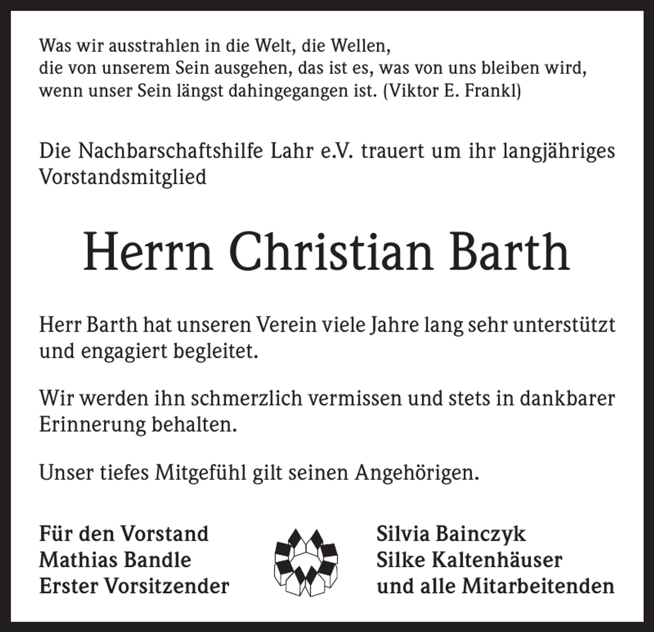 <p>Was wir ausstrahlen in die Welt, die Wellen,<br />die von unserem Sein ausgehen, das ist es, was von uns bleiben wird,<br />wenn unser Sein längst dahingegangen ist. (Viktor E. Frankl)</p><p>Die Nachbarschaftshilfe Lahr e.V. trauert um ihr langjähriges<br />Vorstandsmitglied</p><p>Herrn Christian Barth<br />Herr Barth hat unseren Verein viele Jahre lang sehr unterstützt<br />und engagiert begleitet.<br />Wir werden ihn schmerzlich vermissen und stets in dankbarer<br />Erinnerung behalten.<br />Unser tiefes Mitgefühl gilt seinen Angehörigen.<br />Für den Vorstand<br />Mathias Bandle<br />Erster Vorsitzender</p><p>Silvia Bainczyk<br />Silke Kaltenhäuser<br />und alle Mitarbeitenden</p>