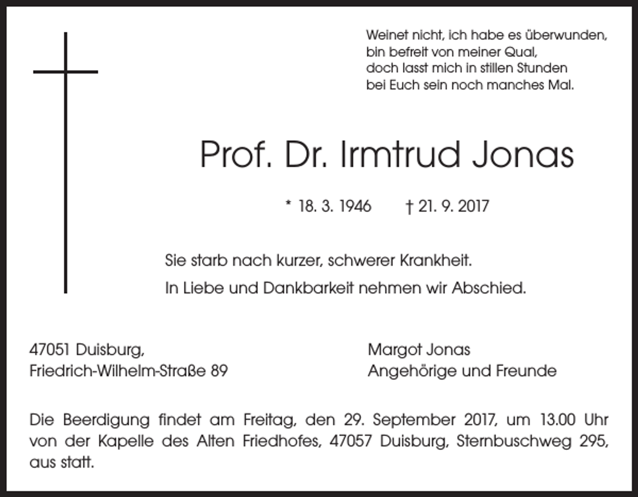 <p>Weinet nicht, ich habe es überwunden,<br />bin befreit von meiner Qual,<br />doch lasst mich in stillen Stunden<br />bei Euch sein noch manches Mal.</p><p>Prof. Dr. Irmtrud Jonas<br />* 18. 3. 1946 † 21. 9. 2017<br />Sie starb nach kurzer, schwerer Krankheit.<br />In Liebe und Dankbarkeit nehmen wir Abschied.<br />47051 Duisburg,<br />Friedrich-Wilhelm-Straße 89</p><p>Margot Jonas<br />Angehörige und Freunde</p><p>Die Beerdigung findet am Freitag, den 29. September 2017, um 13.00 Uhr<br />von der Kapelle des Alten Friedhofes, 47057 Duisburg, Sternbuschweg 295,<br />aus statt.</p>