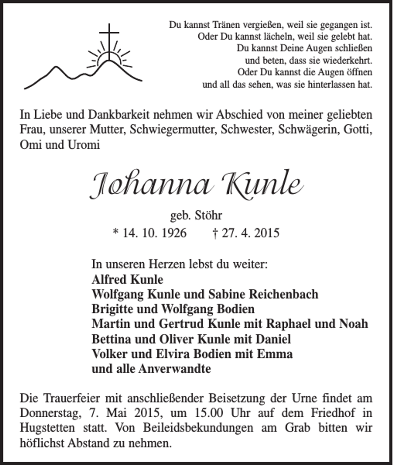 <p>Du kannst Tränen vergießen, weil sie gegangen ist.<br />Oder Du kannst lächeln, weil sie gelebt hat.<br />Du kannst Deine Augen schließen<br />und beten, dass sie wiederkehrt.<br />Oder Du kannst die Augen öffnen<br />und all das sehen, was sie hinterlassen hat.</p><p>In Liebe und Dankbarkeit nehmen wir Abschied von meiner geliebten<br />Frau, unserer Mutter, Schwiegermutter, Schwester, Schwägerin, G<br />­ otti,<br />Omi und Uromi</p><p>Johanna Kunle<br />geb. Stöhr<br />* 14. 10. 1926 † 27. 4. 2015<br />In unseren Herzen lebst du weiter:<br />Alfred Kunle<br />Wolfgang Kunle und Sabine Reichenbach<br />Brigitte und Wolfgang Bodien<br />Martin und Gertrud Kunle mit Raphael und Noah<br />Bettina und Oliver Kunle mit Daniel<br />Volker und Elvira Bodien mit Emma<br />und alle Anverwandte<br />Die Trauerfeier mit anschließender Beisetzung der Urne findet am<br />Donnerstag, 7. Mai 2015, um 15.00 Uhr auf dem Friedhof in­<br />Hugstetten statt. Von Beileidsbekundungen am Grab bitten wir­<br />­<br />­höflichst Abstand zu nehmen.</p>