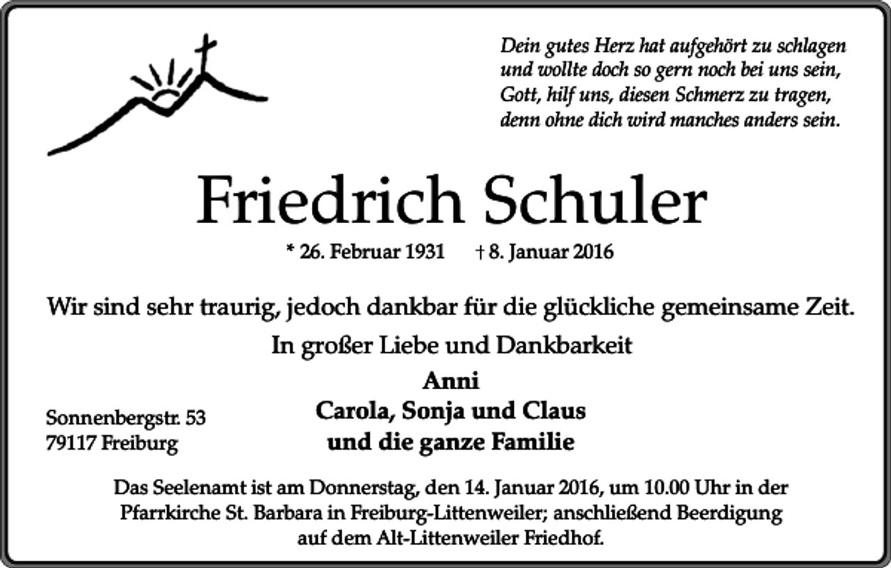 <p>Dein gutes Herz hat aufgehört zu schlagen<br />und wollte doch so gern noch bei uns sein,<br />Gott, hilf uns, diesen Schmerz zu tragen,<br />denn ohne dich wird manches anders sein.</p><p>Friedrich Schuler<br />* 26. Februar 1931</p><p>8. Januar 2016</p><p>Wir sind sehr traurig, jedoch dankbar für die glückliche gemeinsame Zeit.</p><p>Sonnenbergstr. 53<br />79117 Freiburg</p><p>In großer Liebe und Dankbarkeit<br />Anni<br />Carola, Sonja und Claus<br />und die ganze Familie</p><p>Das Seelenamt ist am Donnerstag, den 14. Januar 2016, um 10.00 Uhr in der<br />Pfarrkirche St. Barbara in Freiburg-Littenweiler; anschließend Beerdigung<br />auf dem Alt-Littenweiler Friedhof.</p>