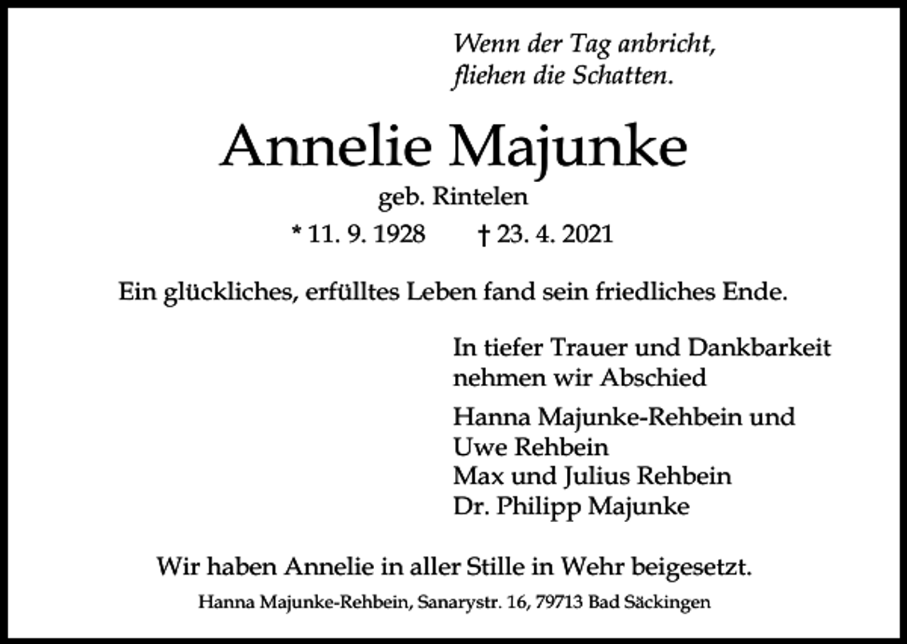 <p>Wenn der Tag anbricht,</p><p>Annelie Majunke<br />geb. Rintelen<br />* 11. 9. 1928</p><p>† 23. 4. 2021</p><p>Ein glückliches, erfülltes Leben fand sein friedliches Ende.<br />In tiefer Trauer und Dankbarkeit<br />nehmen wir Abschied<br />Hanna Majunke-Rehbein und<br />Uwe Rehbein<br />Max und Julius Rehbein<br />Dr. Philipp Majunke<br />Wir haben Annelie in aller Stille in Wehr beigesetzt.<br />Hanna Majunke-Rehbein, Sanarystr. 16, 79713 Bad Säckingen</p>