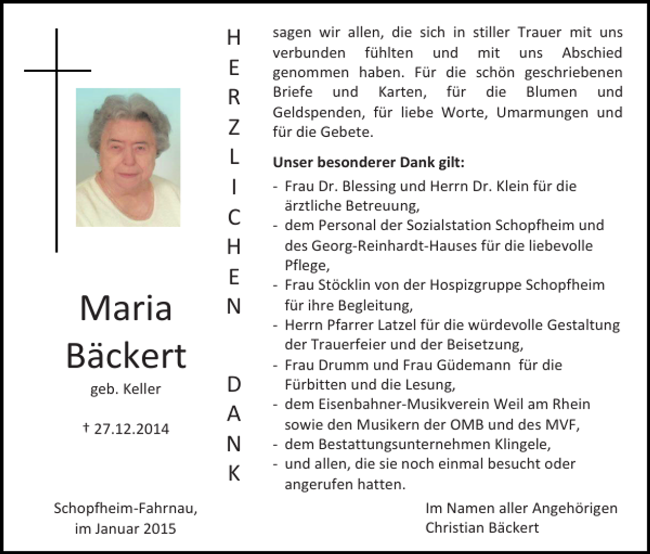 <p>Maria<br />Bäckert<br />geb. Keller</p><p>† 27.12.2014</p><p>Schopfheim-Fahrnau,<br />im Januar 2015</p><p>H<br />E<br />R<br />Z<br />L<br />I<br />C<br />H<br />E<br />N<br />D<br />A<br />N<br />K</p><p>sagen wir allen, die sich in stiller Trauer mit uns<br />verbunden fühlten und mit uns Abschied<br />genommen haben. Für die schön geschriebenen<br />Briefe und Karten, für die Blumen und<br />Geldspenden, für liebe Worte, Umarmungen und<br />für die Gebete.<br />Unser besonderer Dank gilt:<br />- Frau Dr. Blessing und Herrn Dr. Klein für die<br />ärztliche Betreuung,<br />- dem Personal der Sozialstation Schopfheim und<br />des Georg-Reinhardt-Hauses für die liebevolle<br />Pflege,<br />- Frau Stöcklin von der Hospizgruppe Schopfheim<br />für ihre Begleitung,<br />- Herrn Pfarrer Latzel für die würdevolle Gestaltung<br />der Trauerfeier und der Beisetzung,<br />- Frau Drumm und Frau Güdemann für die<br />Fürbitten und die Lesung,<br />- dem Eisenbahner-Musikverein Weil am Rhein<br />sowie den Musikern der OMB und des MVF,<br />- dem Bestattungsunternehmen Klingele,<br />- und allen, die sie noch einmal besucht oder<br />angerufen hatten.<br />Im Namen aller Angehörigen<br />Christian Bäckert</p>