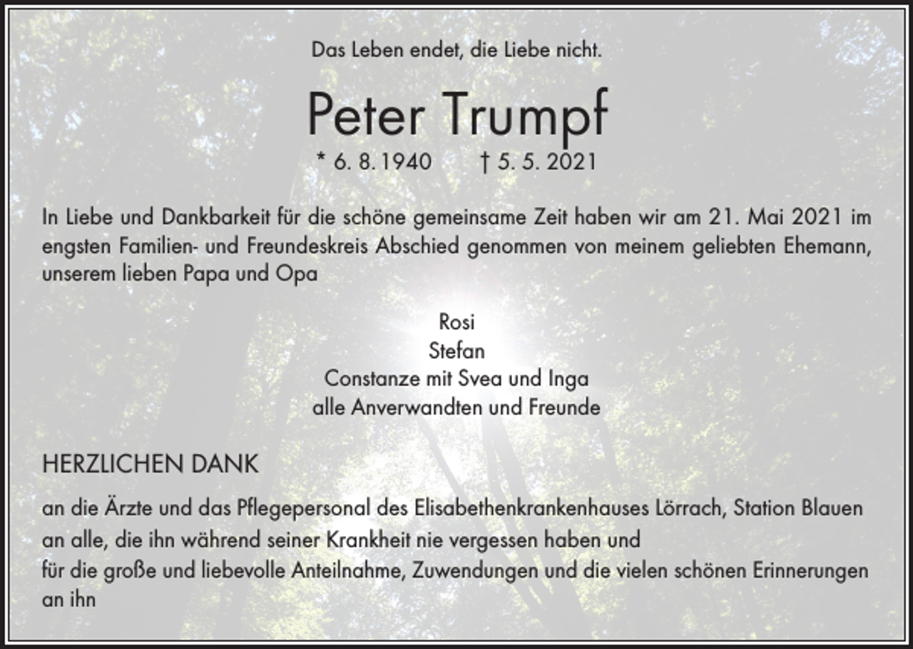 <p>Das Leben endet, die Liebe nicht.</p><p>Peter Trumpf<br />* 6. 8. 1940 † 5. 5. 2021</p><p>In Liebe und Dankbarkeit für die schöne gemeinsame Zeit haben wir am 21. Mai 2021 im<br />engsten Familien- und Freundeskreis Abschied genommen von meinem geliebten Ehemann,<br />unserem lieben Papa und Opa<br />Rosi<br />Stefan<br />Constanze mit Svea und Inga<br />alle Anverwandten und Freunde</p><p>HERZLICHEN DANK<br />an die Ärzte und das Pflegepersonal des Elisabethenkrankenhauses Lörrach, Station Blauen<br />an alle, die ihn während seiner Krankheit nie vergessen haben und<br />für die große und liebevolle Anteilnahme, Zuwendungen und die vielen schönen Erinnerungen<br />an ihn</p>