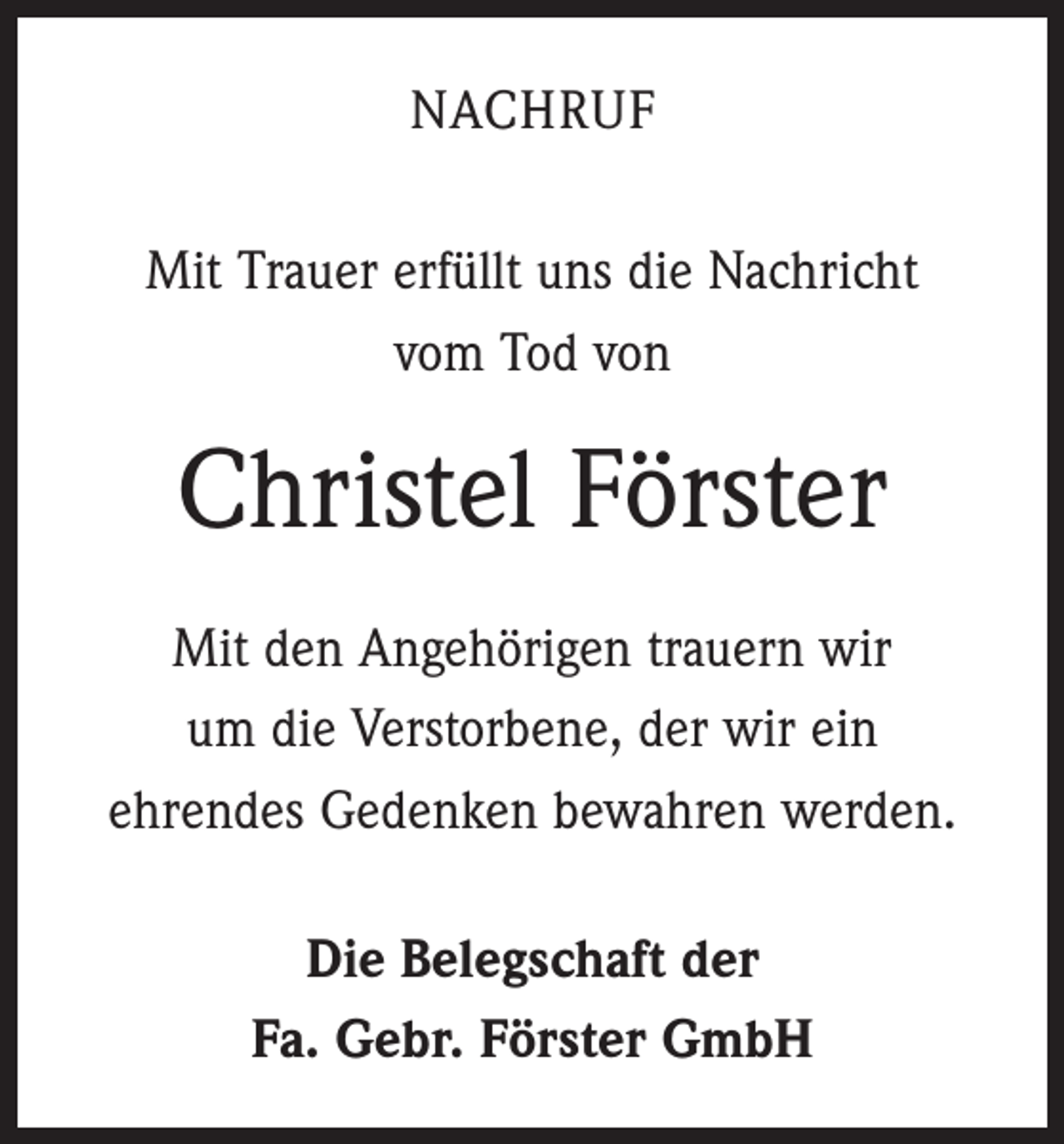 <p>NACHRUF<br />Mit Trauer erfüllt uns die Nachricht<br />vom Tod von</p><p>Christel Förster<br />Mit den Angehörigen trauern wir<br />um die Verstorbene, der wir ein<br />ehrendes Gedenken bewahren werden.<br />Die Belegschaft der<br />Fa. Gebr. Förster GmbH</p>