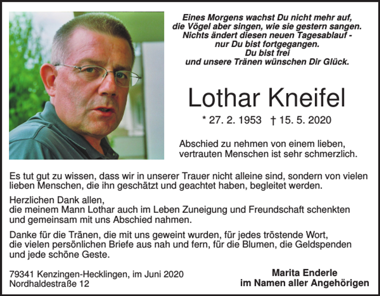 <p>Eines Morgens wachst Du nicht mehr auf,<br />die Vögel aber singen, wie sie gestern sangen.<br />Nichts ändert diesen neuen Tagesablauf nur Du bist fortgegangen.<br />Du bist frei<br />und unsere Tränen wünschen Dir Glück.</p><p>Lothar Kneifel<br />* 27. 2. 1953 † 15. 5. 2020<br />Abschied zu nehmen von einem lieben,<br />vertrauten Menschen ist sehr schmerzlich.<br />Es tut gut zu wissen, dass wir in unserer Trauer nicht alleine sind, sondern von vielen<br />lieben Menschen, die ihn geschätzt und geachtet haben, begleitet werden.<br />Herzlichen Dank allen,<br />die meinem Mann Lothar auch im Leben Zuneigung und Freundschaft schenkten<br />und gemeinsam mit uns Abschied nahmen.<br />Danke für die Tränen, die mit uns geweint wurden, für jedes tröstende Wort,<br />die vielen persönlichen Briefe aus nah und fern, für die Blumen, die Geldspenden<br />und jede schöne Geste.<br />79341 Kenzingen-Hecklingen, im Juni 2020<br />Nordhaldestraße 12</p><p>Marita Enderle<br />im Namen aller Angehörigen</p>