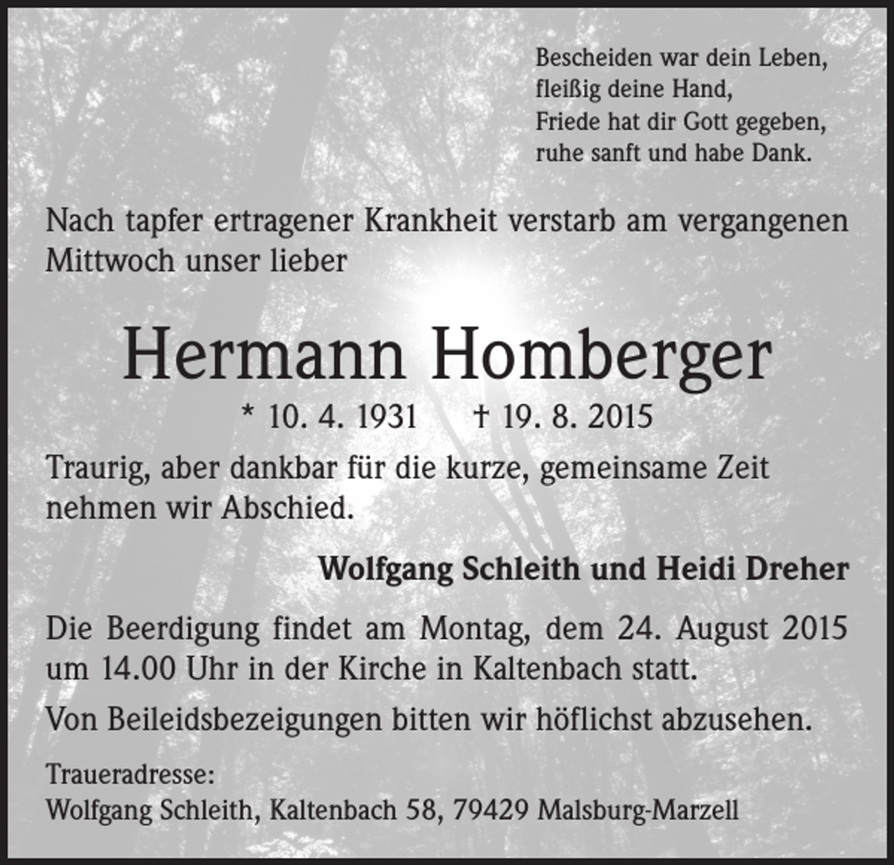 <p>Bescheiden war dein Leben,<br />fleißig deine Hand,<br />Friede hat dir Gott gegeben,<br />ruhe sanft und habe Dank.</p><p>Nach tapfer ertragener Krankheit verstarb am vergangenen<br />Mittwoch unser lieber</p><p>Hermann Homberger</p><p>* 10. 4. 1931 † 19. 8. 2015<br />Traurig, aber dankbar für die kurze, gemeinsame Zeit<br />nehmen wir Abschied.</p><p>Wolfgang Schleith und Heidi Dreher</p><p>Die Beerdigung findet am Montag, dem 24. August 2015<br />um 14.00 Uhr in der Kirche in Kaltenbach statt.<br />Von Beileidsbezeigungen bitten wir höflichst abzusehen.<br />Traueradresse:<br />Wolfgang Schleith, Kaltenbach 58, 79429 Malsburg-Marzell</p>
