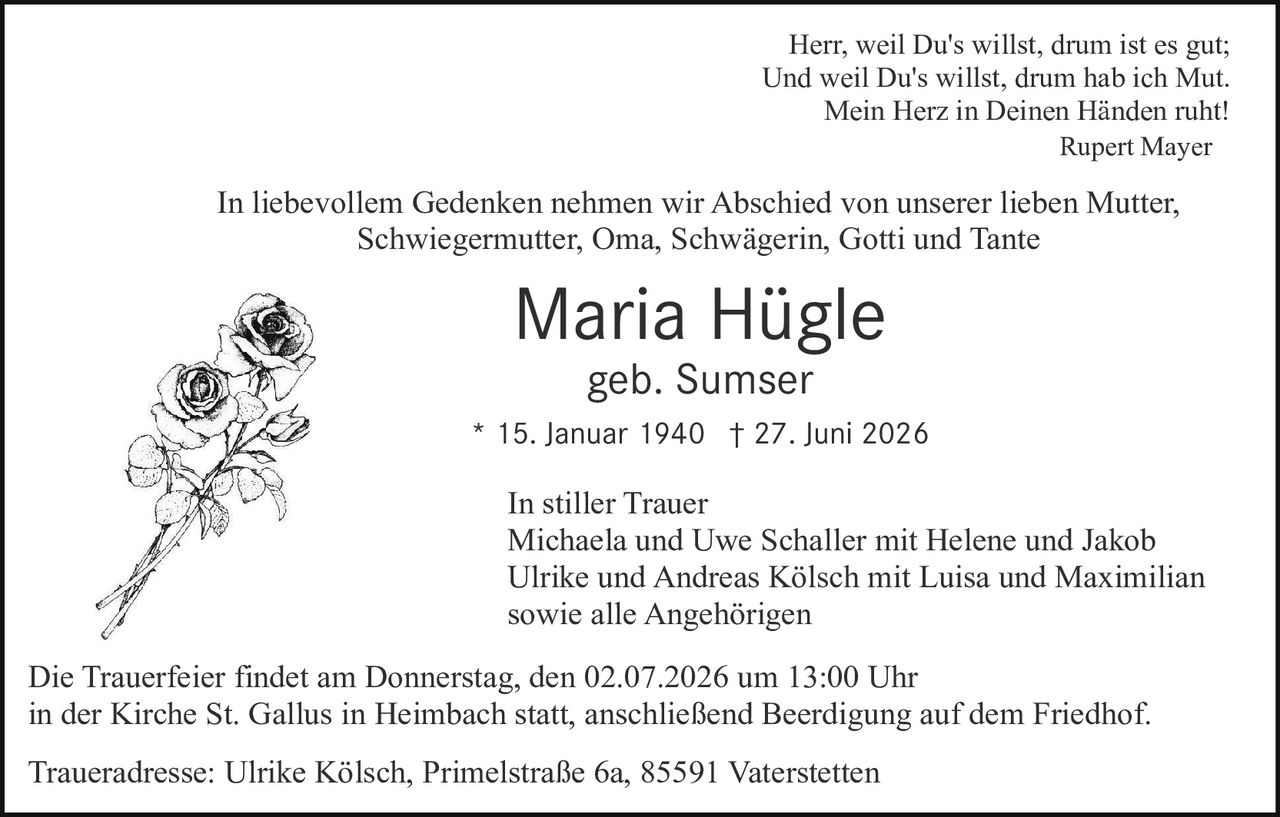 <p>Herr, weil Du's willst, drum ist es gut;<br>
Und weil Du's willst, drum hab ich Mut.<br>
Mein Herz in Deinen Händen ruht!<br>
Rupert Mayer</p>

<p>In liebevollem Gedenken nehmen wir Abschied von unserer lieben Mutter, Schwiegermutter, Oma, Schwägerin, Gotti und Tante</p>

<p><strong>Maria Hügle</strong><br>
geb. Sumser<br>
* 15. Januar 1940 † 27. Juni 2026</p>

<p>In stiller Trauer<br>
Michaela und Uwe Schaller mit Helene und Jakob<br>
Ulrike und Andreas Kölsch mit Luisa und Maximilian<br>
sowie alle Angehörigen</p>

<p>Die Trauerfeier findet am Donnerstag, den 02.07.2026 um 13:00 Uhr<br>
in der Kirche St. Gallus in Heimbach statt, anschließend Beerdigung auf dem Friedhof.</p>

<p>Traueradresse: Ulrike Kölsch, Primelstraße 6a, 85591 Vaterstetten</p>
