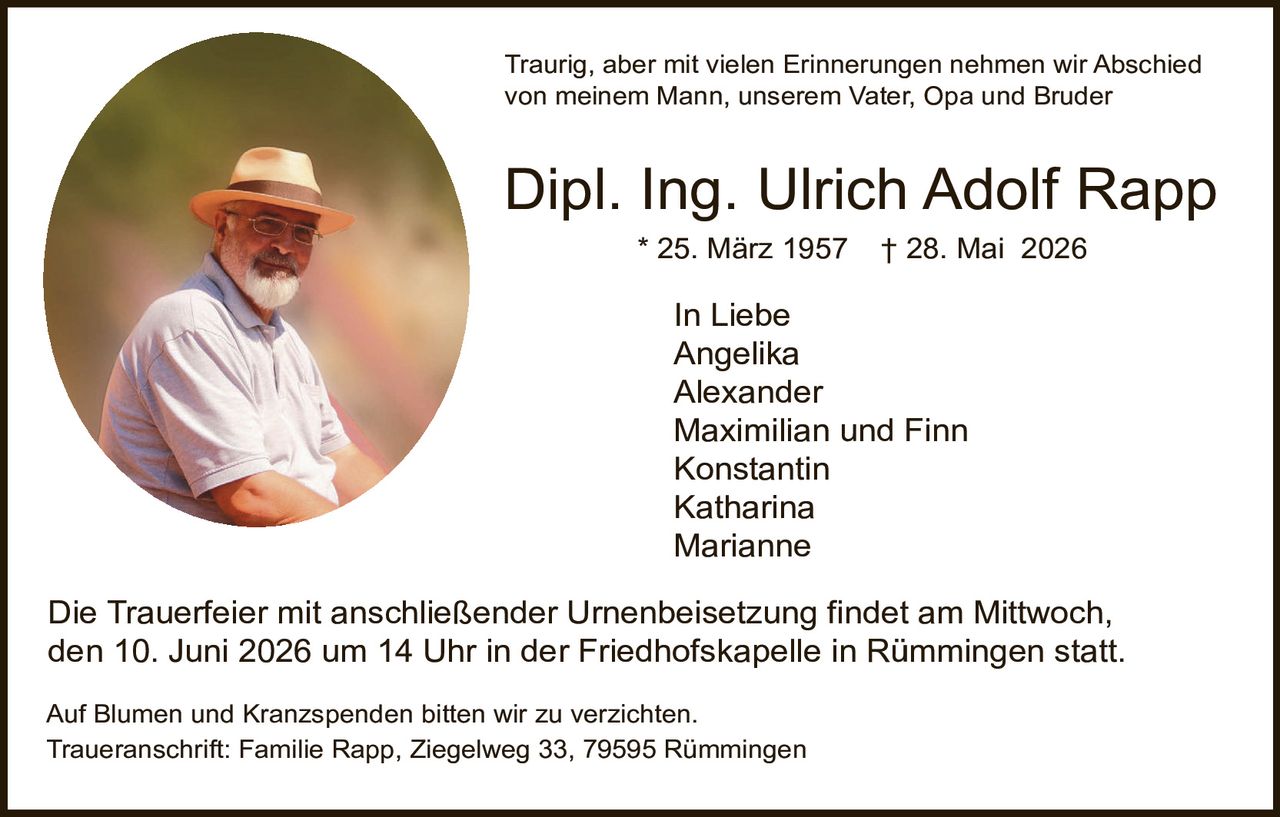 <p>Traurig, aber mit vielen Erinnerungen nehmen wir Abschied von meinem Mann, unserem Vater, Opa und Bruder</p>

<p><strong>Dipl. Ing. Ulrich Adolf Rapp</strong><br>* 25. März 1957&nbsp;&nbsp;&nbsp;† 28. Mai 2026</p>

<p><strong>In Liebe</strong><br>Angelika<br>Alexander<br>Maximilian und Finn<br>Konstantin<br>Katharina<br>Marianne</p>

<p>Die Trauerfeier mit anschließender Urnenbeisetzung findet am Mittwoch, den 10. Juni 2026 um 14 Uhr in der Friedhofskapelle in Rümmingen statt.</p>

<p>Auf Blumen und Kranzspenden bitten wir zu verzichten.<br>Traueranschrift: Familie Rapp, Ziegelweg 33, 79595 Rümmingen</p>