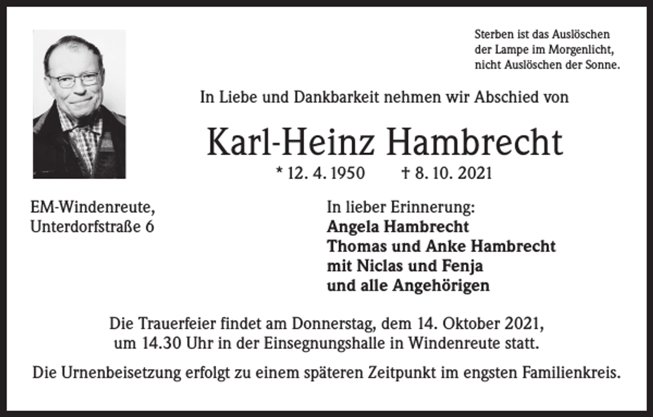 <p>Sterben ist das Auslöschen<br />der Lampe im Morgenlicht,<br />nicht Auslöschen der Sonne.</p><p>In Liebe und Dankbarkeit nehmen wir Abschied von</p><p>Karl-Heinz Hambrecht<br />* 12. 4. 1950 † 8. 10. 2021</p><p>EM-Windenreute,<br />Unterdorfstraße 6</p><p>In lieber Erinnerung:<br />Angela Hambrecht<br />Thomas und Anke Hambrecht<br />mit Niclas und Fenja<br />und alle Angehörigen</p><p>Die Trauerfeier findet am Donnerstag, dem 14. Oktober 2021,<br />um 14.30 Uhr in der Einsegnungshalle in Windenreute statt.<br />Die Urnenbeisetzung erfolgt zu einem späteren Zeitpunkt im engsten Familienkreis.</p>
