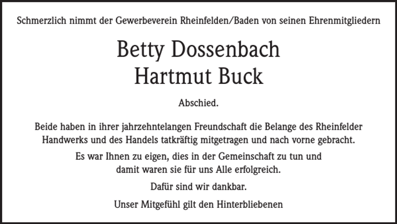 <p>Schmerzlich nimmt der Gewerbeverein Rheinfelden/Baden von seinen Ehrenmitgliedern</p><p>Betty Dossenbach<br />Hartmut Buck<br />Abschied.<br />Beide haben in ihrer jahrzehntelangen Freundschaft die Belange des Rheinfelder<br />­Handwerks und des Handels tatkräftig mitgetragen und nach vorne gebracht.<br />Es war Ihnen zu eigen, dies in der Gemeinschaft zu tun und<br />damit waren sie für uns Alle erfolgreich.<br />Dafür sind wir dankbar.<br />Unser Mitgefühl gilt den Hinterbliebenen</p>