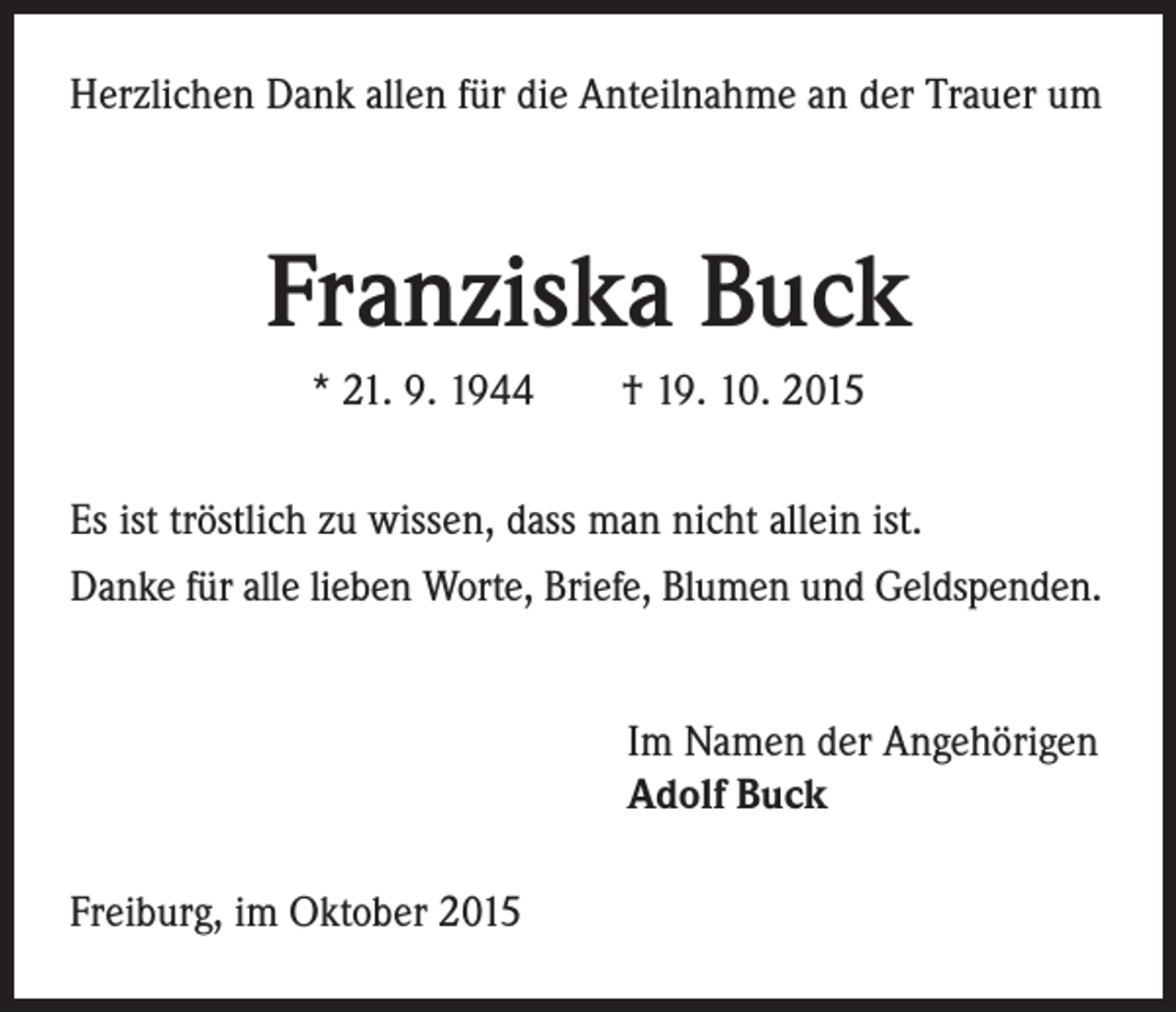 <p>Herzlichen Dank allen für die Anteilnahme an der Trauer um</p><p>Franziska Buck<br />* 21. 9. 1944 † 19. 10. 2015<br />Es ist tröstlich zu wissen, dass man nicht allein ist.<br />Danke für alle lieben Worte, Briefe, Blumen und Geldspenden.</p><p>Freiburg, im Oktober 2015</p><p>I m Namen der Angehörigen<br />Adolf Buck</p>
