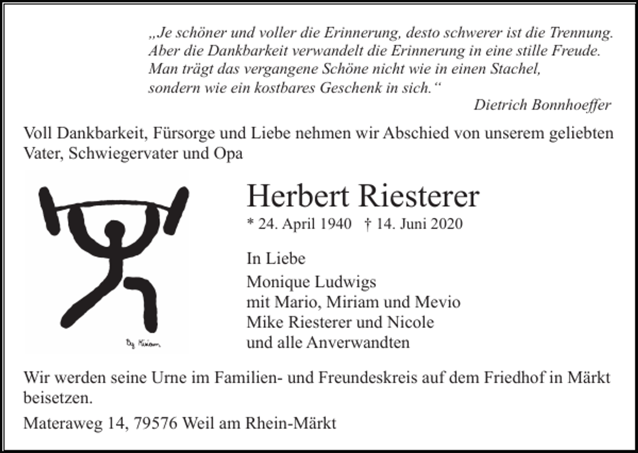 <p>„Je schöner und voller die Erinnerung, desto schwerer ist die Trennung.<br />Aber die Dankbarkeit verwandelt die Erinnerung in eine stille Freude.<br />Man trägt das vergangene Schöne nicht wie in einen Stachel,<br />sondern wie ein kostbares Geschenk in sich.“<br />Dietrich Bonnhoeffer</p><p>Voll Dankbarkeit, Fürsorge und Liebe nehmen wir Abschied von unserem geliebten<br />Vater, Schwiegervater und Opa</p><p>Herbert Riesterer<br />* 24. April 1940 † 14. Juni 2020</p><p>In Liebe<br />Monique Ludwigs<br />mit Mario, Miriam und Mevio<br />Mike Riesterer und Nicole<br />und alle Anverwandten<br />Wir werden seine Urne im Familien- und Freundeskreis auf dem Friedhof in Märkt<br />beisetzen.<br />Materaweg 14, 79576 Weil am Rhein-Märkt</p>
