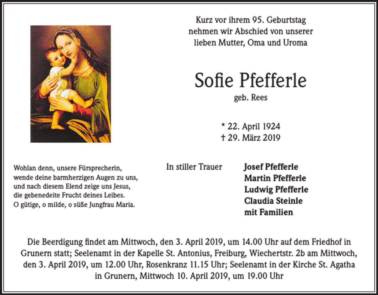 <p>Kurz vor ihrem 95. Geburtstag<br />nehmen wir Abschied von unserer<br />lieben Mutter, Oma und Uroma</p><p>Sofie Pfefferle<br />geb. Rees</p><p>* 22. April 1924<br />† 29. März 2019<br />Wohlan denn, unsere Fürsprecherin,<br />wende deine barmherzigen Augen zu uns,<br />und nach diesem Elend zeige uns Jesus,<br />die gebenedeite Frucht deines Leibes.<br />O gütige, o milde, o süße Jungfrau Maria.</p><p>In stiller Trauer Josef Pfefferle<br />Martin Pfefferle<br />Ludwig Pfefferle<br />Claudia Steinle<br />mit Familien</p><p>Die Beerdigung findet am Mittwoch, den 3. April 2019, um 14.00 Uhr auf dem Friedhof in<br />Grunern statt; Seelenamt in der Kapelle St. Antonius, Freiburg, Wiechertstr. 2b am Mittwoch,<br />den 3. April 2019, um 12.00 Uhr, Rosenkranz 11.15 Uhr; Seelenamt in der Kirche St. Agatha<br />in Grunern, Mittwoch 10. April 2019, um 19.00 Uhr</p>