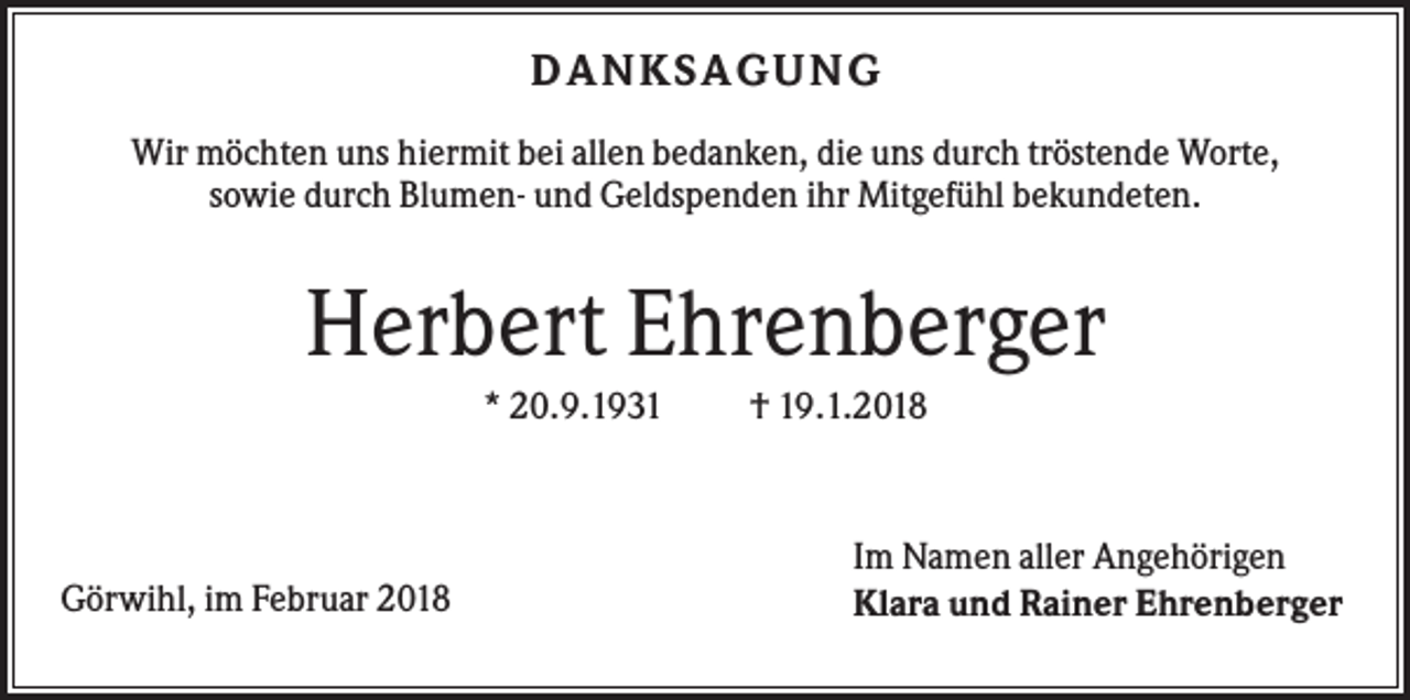 <p>DA NK SA G UNG<br />Wir möchten uns hiermit bei allen bedanken, die uns durch tröstende Worte,<br />sowie durch Blumen- und Geldspenden ihr Mitgefühl bekundeten.</p><p>Herbert Ehrenberger<br />* 20.9.1931</p><p>Görwihl, im Februar 2018</p><p>† 19.1.2018</p><p>Im Namen aller Angehörigen<br />Klara und Rainer Ehrenberger</p>