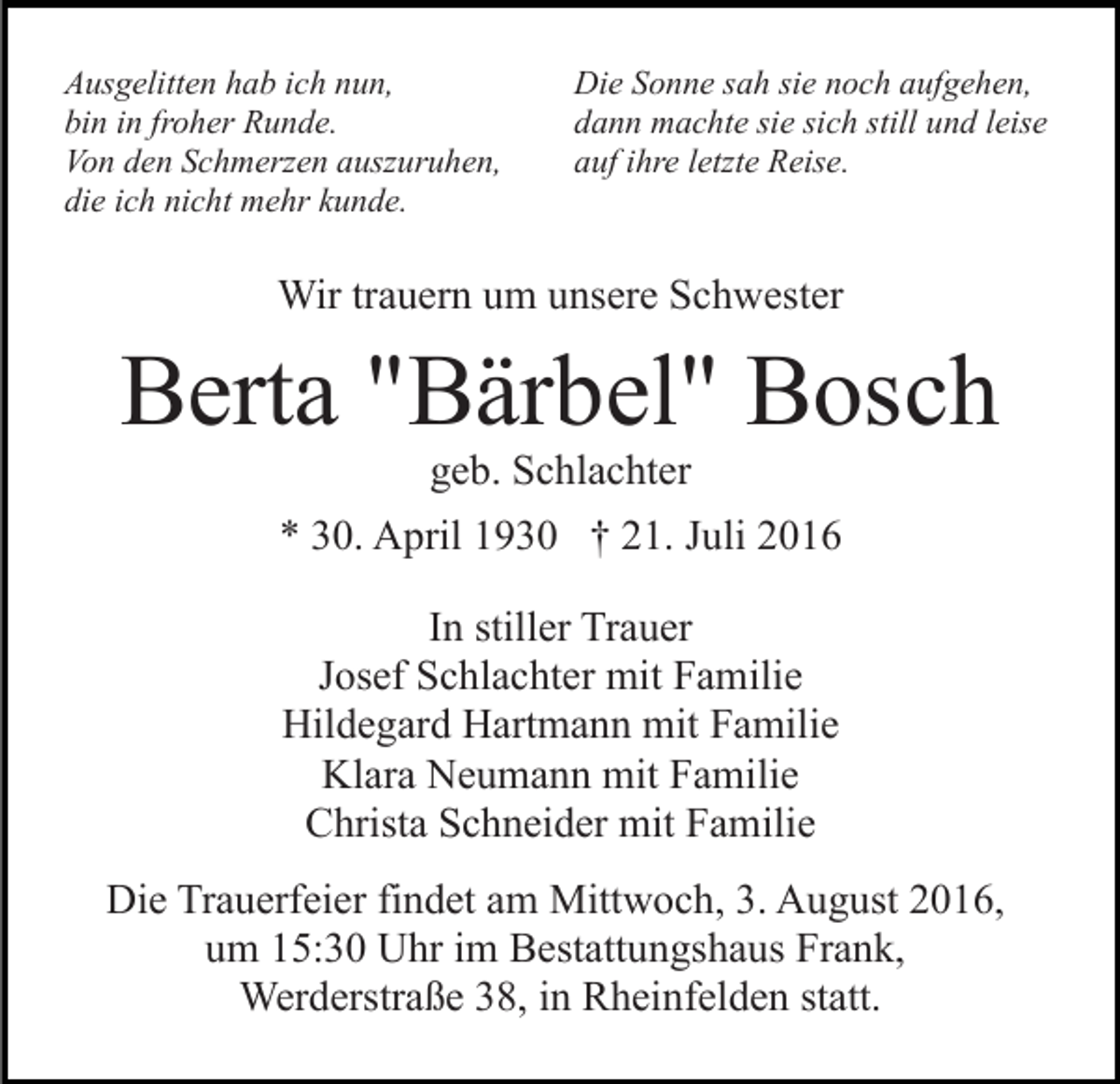 <p>Ausgelitten hab ich nun,<br />bin in froher Runde.<br />Von den Schmerzen auszuruhen,<br />die ich nicht mehr kunde.</p><p>Die Sonne sah sie noch aufgehen,<br />dann machte sie sich still und leise<br />auf ihre letzte Reise.</p><p>Wir trauern um unsere Schwester</p><p>Berta "Bärbel" Bosch<br />geb. Schlachter<br />* 30. April 1930 † 21. Juli 2016<br />In stiller Trauer<br />Josef Schlachter mit Familie<br />Hildegard Hartmann mit Familie<br />Klara Neumann mit Familie<br />Christa Schneider mit Familie<br />Die Trauerfeier findet am Mittwoch, 3. August 2016,<br />um 15:30 Uhr im Bestattungshaus Frank,<br />Werderstraße 38, in Rheinfelden statt.</p>