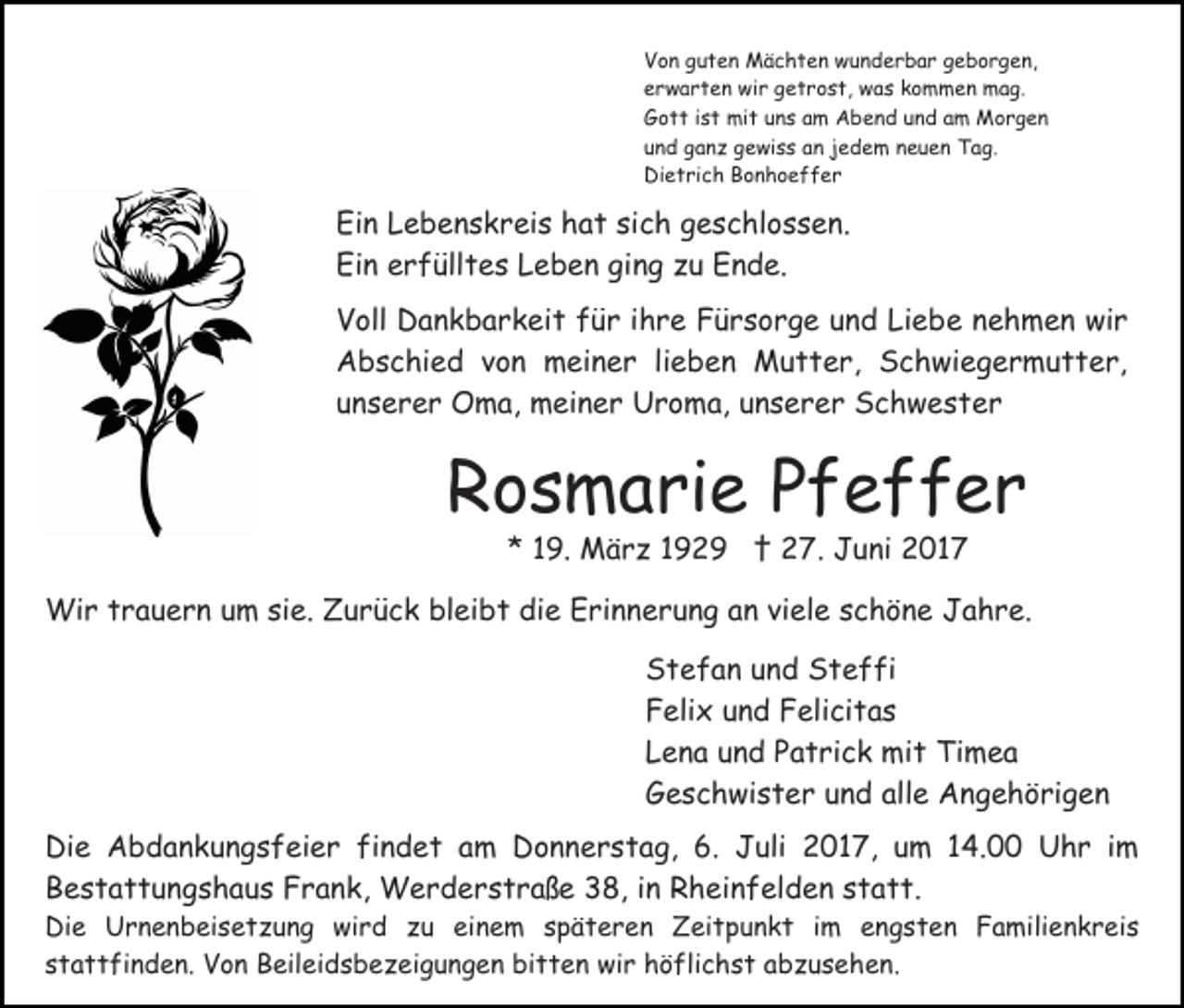 <p>Von guten Mächten wunderbar geborgen,<br />erwarten wir getrost, was kommen mag.<br />Gott ist mit uns am Abend und am Morgen<br />und ganz gewiss an jedem neuen Tag.<br />Dietrich Bonhoeffer</p><p>Ein Lebenskreis hat sich geschlossen.<br />Ein erfülltes Leben ging zu Ende.<br />Voll Dankbarkeit für ihre Fürsorge und Liebe nehmen wir<br />Abschied von meiner lieben Mutter, Schwiegermutter,<br />unserer Oma, meiner Uroma, unserer Schwester</p><p>Rosmarie Pfeffer<br />* 19. März 1929 † 27. Juni 2017</p><p>Wir trauern um sie. Zurück bleibt die Erinnerung an viele schöne Jahre.<br />Stefan und Steffi<br />Felix und Felicitas<br />Lena und Patrick mit Timea<br />Geschwister und alle Angehörigen<br />Die Abdankungsfeier findet am Donnerstag, 6. Juli 2017, um 14.00 Uhr im<br />Bestattungshaus Frank, Werderstraße 38, in Rheinfelden statt.<br />Die Urnenbeisetzung wird zu einem späteren Zeitpunkt im engsten Familienkreis<br />stattfinden. Von Beileidsbezeigungen bitten wir höflichst abzusehen.</p>