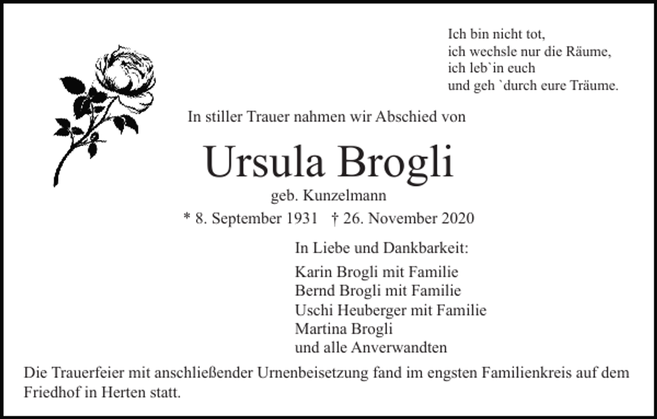 <p>Ich bin nicht tot,<br />ich wechsle nur die Räume,<br />ich leb`in euch<br />und geh `durch eure Träume.</p><p>In stiller Trauer nahmen wir Abschied von</p><p>Ursula Brogli</p><p>geb. Kunzelmann<br />* 8. September 1931 † 26. November 2020<br />In Liebe und Dankbarkeit:<br />Karin Brogli mit Familie<br />Bernd Brogli mit Familie<br />Uschi Heuberger mit Familie<br />Martina Brogli<br />und alle Anverwandten<br />Die Trauerfeier mit anschließender Urnenbeisetzung fand im engsten Familienkreis auf dem<br />Friedhof in Herten statt.</p>