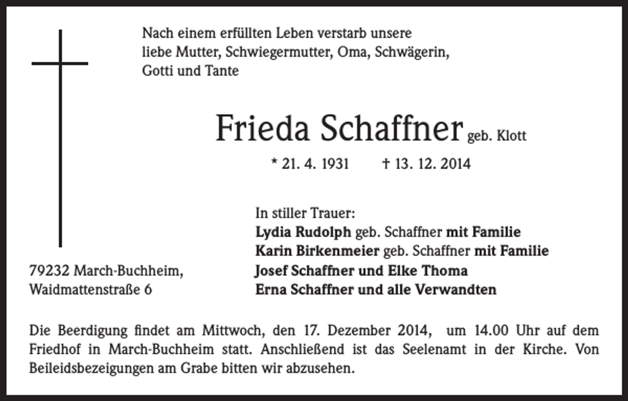 <p>ach einem erfüllten Leben verstarb unsere<br />N<br />liebe Mutter, Schwiegermutter, Oma, Schwägerin,<br />Gotti und Tante</p><p>Frieda Schaffner</p><p>geb. Klott</p><p>* 21. 4. 1931 † 13. 12. 2014</p><p>79232 March-Buchheim,<br />Waidmattenstraße 6</p><p>I n stiller Trauer:<br />Lydia Rudolph geb. Schaffner mit Familie<br />Karin Birkenmeier geb. Schaffner mit Familie<br />Josef Schaffner und Elke Thoma<br />Erna Schaffner und alle Verwandten</p><p>Die Beerdigung findet am Mittwoch, den 17. Dezember 2014, um 14.00 Uhr auf dem<br />Friedhof in March-Buchheim statt. Anschließend ist das Seelenamt in der Kirche. Von<br />Beileidsbezeigungen am Grabe bitten wir abzusehen.</p>