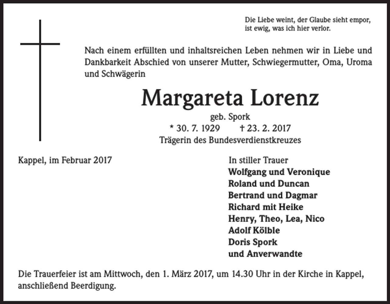 <p>Die Liebe weint, der Glaube sieht empor,<br />ist ewig, was ich hier verlor.</p><p>Nach einem erfüllten und inhaltsreichen Leben nehmen wir in Liebe und<br />Dankbarkeit Abschied von unserer Mutter, Schwiegermutter, Oma, Uroma<br />und Schwägerin</p><p>Margareta Lorenz<br />geb. Spork<br />* 30. 7. 1929 † 23. 2. 2017<br />Trägerin des Bundesverdienstkreuzes</p><p>Kappel, im Februar 2017</p><p>In stiller Trauer<br />Wolfgang und Veronique<br />Roland und Duncan<br />Bertrand und Dagmar<br />Richard mit Heike<br />Henry, Theo, Lea, Nico<br />Adolf Kölble<br />Doris Spork<br />und Anverwandte</p><p>Die Trauerfeier ist am Mittwoch, den 1. März 2017, um 14.30 Uhr in der Kirche in Kappel,<br />anschließend Beerdigung.</p>