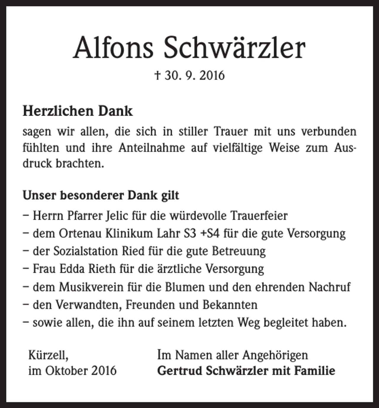 <p>Alfons Schwärzler<br />† 30. 9. 2016</p><p>Herzlichen Dank<br />sagen wir allen, die sich in stiller Trauer mit uns verbunden<br />fühlten und ihre Anteilnahme auf vielfältige Weise zum Ausdruck brachten.<br />Unser besonderer Dank gilt<br />– Herrn Pfarrer Jelic für die würdevolle Trauerfeier<br />– dem Ortenau Klinikum Lahr S3 +S4 für die gute Versorgung<br />– der Sozialstation Ried für die gute Betreuung<br />– Frau Edda Rieth für die ärztliche Versorgung<br />– dem Musikverein für die Blumen und den ehrenden Nachruf<br />– den Verwandten, Freunden und Bekannten<br />– sowie allen, die ihn auf seinem letzten Weg begleitet haben.<br />Kürzell,<br />im Oktober 2016</p><p>Im Namen aller Angehörigen</p><p>Gertrud Schwärzler mit Familie</p>
