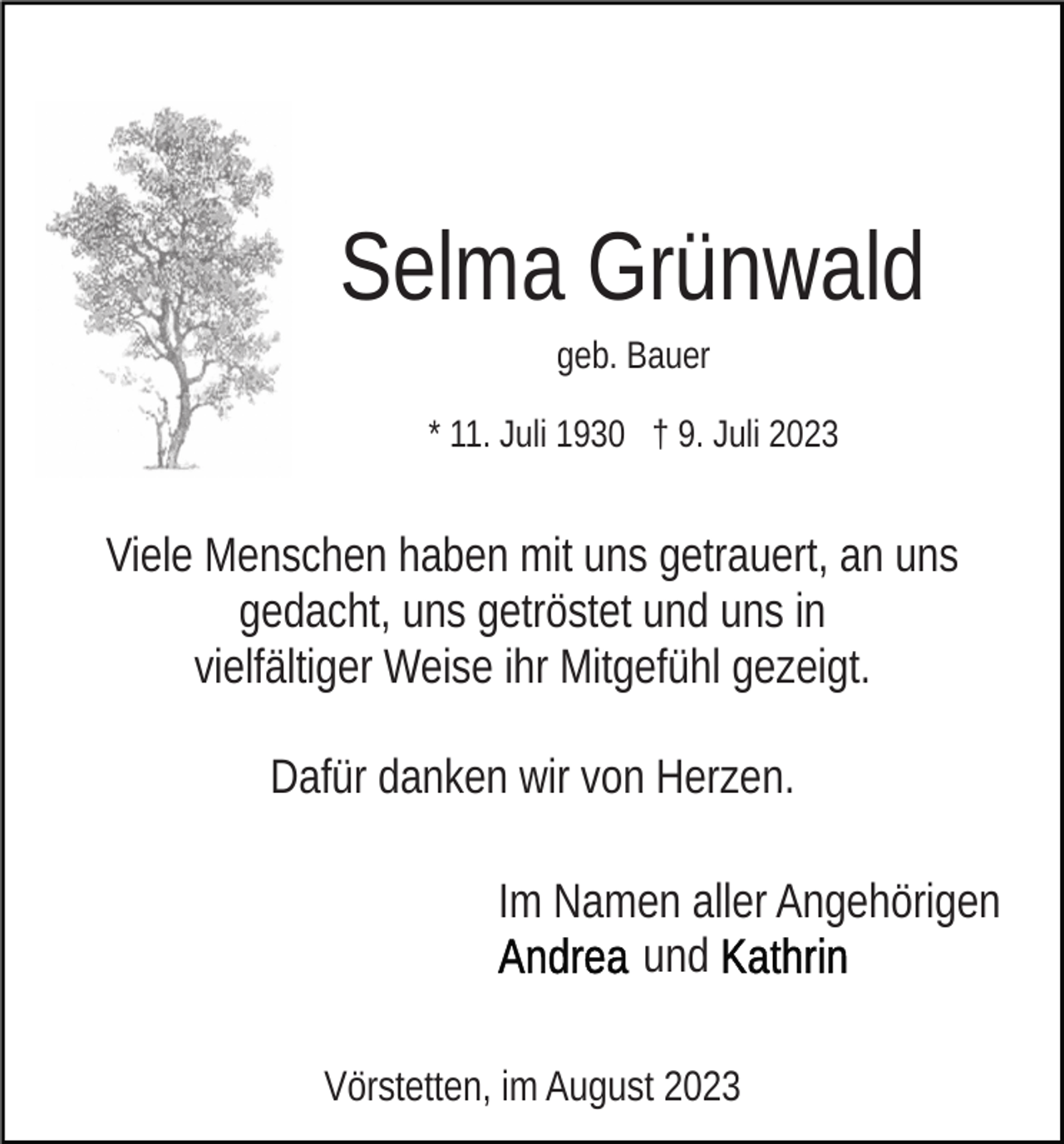 <p>Selma Grünwald<br />geb. Bauer<br />* 11. Juli 1930 † 9. Juli 2023</p><p>Viele Menschen haben mit uns getrauert, an uns<br />gedacht, uns getröstet und uns in<br />vielfältiger Weise ihr Mitgefühl gezeigt.<br />Dafür danken wir von Herzen.<br />Im Namen aller Angehörigen<br />und<br />Vörstetten, im August 2023</p>