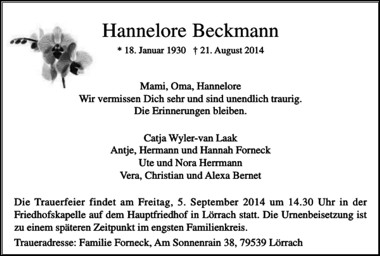 <p>Hannelore Beckmann<br />* 18. Januar 1930 † 21. August 2014</p><p>Mami, Oma, Hannelore<br />Wir vermissen Dich sehr und sind unendlich traurig.<br />Die Erinnerungen bleiben.<br />Catja Wyler-van Laak<br />Antje, Hermann und Hannah Forneck<br />Ute und Nora Herrmann<br />Vera, Christian und Alexa Bernet<br />Die Trauerfeier findet am Freitag, 5. September 2014 um 14.30 Uhr in der<br />Friedhofskapelle auf dem Hauptfriedhof in Lörrach statt. Die Urnenbeisetzung ist<br />zu einem späteren Zeitpunkt im engsten Familienkreis.<br />Traueradresse: Familie Forneck, Am Sonnenrain 38, 79539 Lörrach</p>