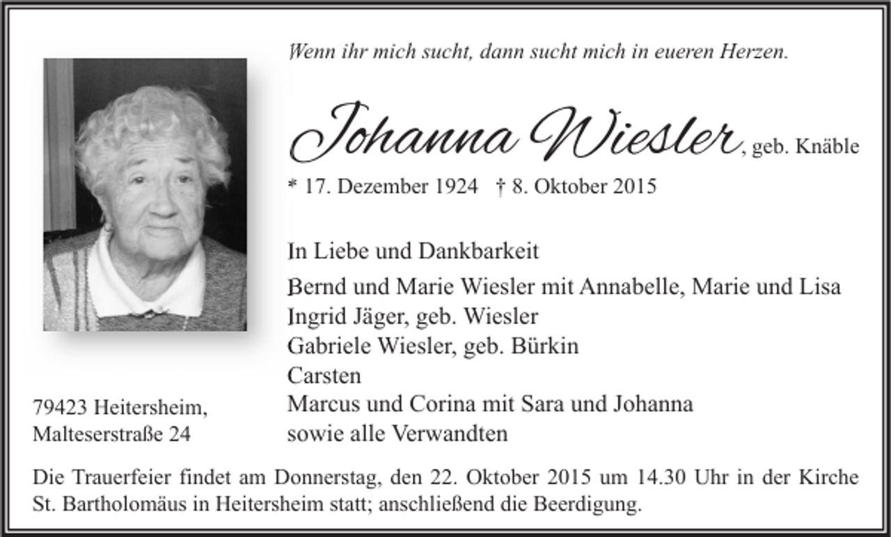 <p>Wenn ihr mich sucht, dann sucht mich in eueren Herzen.</p><p>Johanna Wiesler</p><p>, geb. Knäble</p><p>* 17. Dezember 1924 † 8. Oktober 2015</p><p>79423 Heitersheim,<br />Malteserstraße 24</p><p>In Liebe und Dankbarkeit<br />Bernd und Marie Wiesler mit Annabelle, Marie und Lisa<br />Ingrid Jäger, geb. Wiesler<br />Gabriele Wiesler, geb. Bürkin<br />Carsten<br />Marcus und Corina mit Sara und Johanna<br />sowie alle Verwandten</p><p>Die Trauerfeier findet am Donnerstag, den 22. Oktober 2015 um 14.30 Uhr in der Kirche<br />St. Bartholomäus in Heitersheim statt; anschließend die Beerdigung.</p>
