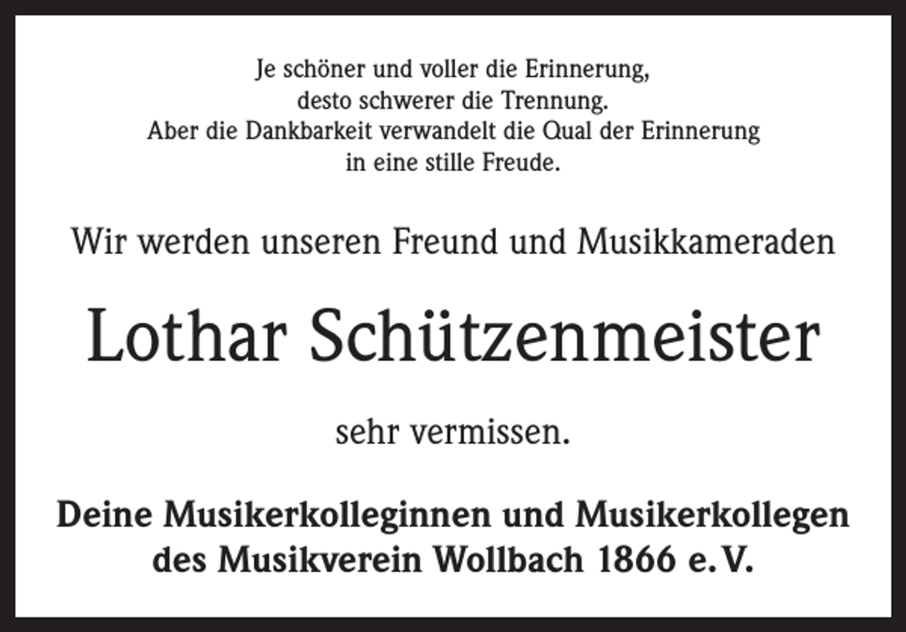 <p>Je schöner und voller die Erinnerung,<br />desto schwerer die Trennung.<br />Aber die Dankbarkeit verwandelt die Qual der Erinnerung<br />in eine stille Freude.</p><p>Wir werden unseren Freund und Musikkameraden</p><p>Lothar Schützenmeister<br />sehr vermissen.<br />Deine Musikerkolleginnen und Musikerkollegen<br />des Musikverein Wollbach 1866 e. V.</p>