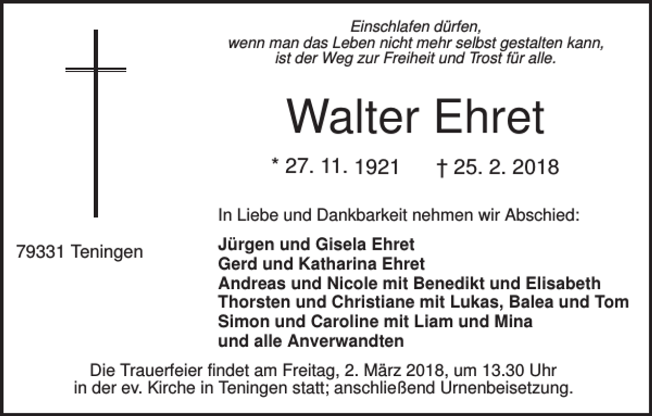 <p>Einschlafen dürfen,<br />wenn man das Leben nicht mehr selbst gestalten kann,<br />ist der Weg zur Freiheit und Trost für alle.</p><p>Walter Ehret<br />* 27. 11. 1921</p><p>† 25. 2. 2018</p><p>In Liebe und Dankbarkeit nehmen wir Abschied:</p><p>79331 Teningen</p><p>Jürgen und Gisela Ehret<br />Gerd und Katharina Ehret<br />Andreas und Nicole mit Benedikt und Elisabeth<br />Thorsten und Christiane mit Lukas, Balea und Tom<br />Simon und Caroline mit Liam und Mina<br />und alle Anverwandten</p><p>Die Trauerfeier findet am Freitag, 2. März 2018, um 13.30 Uhr<br />in der ev. Kirche in Teningen statt; anschließend Urnenbeisetzung.</p>