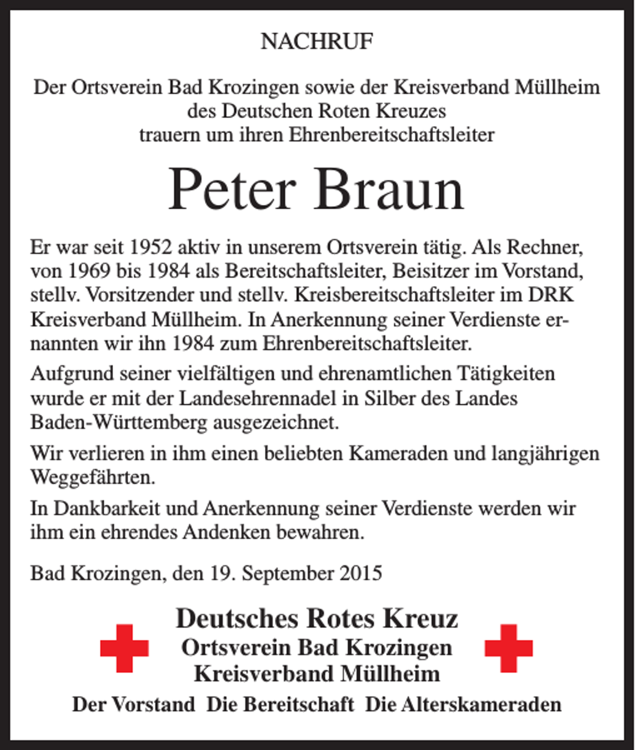 <p>NACHRUF<br />Der Ortsverein Bad Krozingen sowie der Kreisverband Müllheim<br />des Deutschen Roten Kreuzes<br />trauern um ihren Ehrenbereitschaftsleiter</p><p>Peter Braun<br />Er war seit 1952 aktiv in unserem Ortsverein tätig. Als Rechner,<br />von 1969 bis 1984 als Bereitschaftsleiter, Beisitzer im Vorstand,<br />stellv. Vorsitzender und stellv. Kreisbereitschaftsleiter im DRK<br />Kreisverband Müllheim. In Anerkennung seiner Verdienste ernannten wir ihn 1984 zum Ehrenbereitschaftsleiter.<br />Aufgrund seiner vielfältigen und ehrenamtlichen Tätigkeiten<br />wurde er mit der Landesehrennadel in Silber des Landes<br />Baden-Württemberg ausgezeichnet.<br />Wir verlieren in ihm einen beliebten Kameraden und langjährigen<br />Weggefährten.<br />In Dankbarkeit und Anerkennung seiner Verdienste werden wir<br />ihm ein ehrendes Andenken bewahren.<br />Bad Krozingen, den 19. September 2015</p><p>Deutsches Rotes Kreuz<br />Ortsverein Bad Krozingen<br />Kreisverband Müllheim</p><p>Der Vorstand Die Bereitschaft Die Alterskameraden</p>