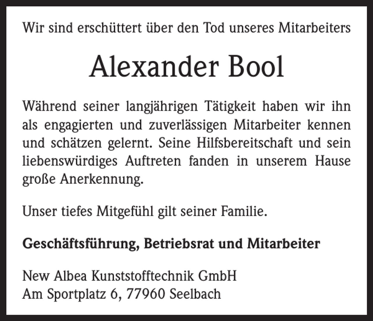 <p>Wir sind erschüttert über den Tod unseres Mitarbeiters</p><p>Alexander Bool<br />Während seiner langjährigen Tätigkeit haben wir ihn<br />als engagierten und zuverlässigen Mitarbeiter kennen<br />und schätzen gelernt. Seine Hilfsbereitschaft und sein<br />liebenswürdiges Auftreten fanden in unserem Hause<br />große Anerkennung.<br />Unser tiefes Mitgefühl gilt seiner Familie.<br />Geschäftsführung, Betriebsrat und Mitarbeiter<br />New Albea Kunststofftechnik GmbH<br />Am Sportplatz 6, 77960 Seelbach</p>