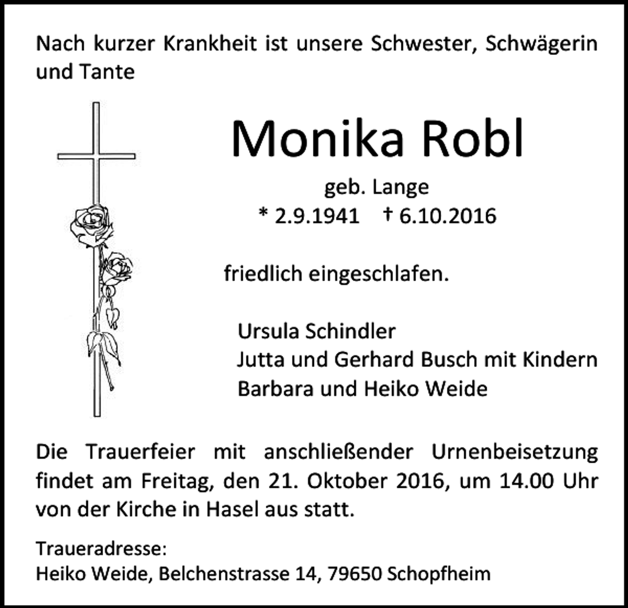 <p>Nach kurzer Krankheit ist unsere Schwester, Schwägerin<br />und Tante</p><p>Monika Robl<br />geb. Lange<br />* 2.9.1941 † 6.10.2016<br />friedlich eingeschlafen.<br />Ursula Schindler<br />Jutta und Gerhard Busch mit Kindern<br />Barbara und Heiko Weide<br />Die Trauerfeier mit anschließender Urnenbeisetzung<br />findet am Freitag, den 21. Oktober 2016, um 14.00 Uhr<br />von der Kirche in Hasel aus statt.<br />Traueradresse:<br />Heiko Weide, Belchenstrasse 14, 79650 Schopfheim</p>