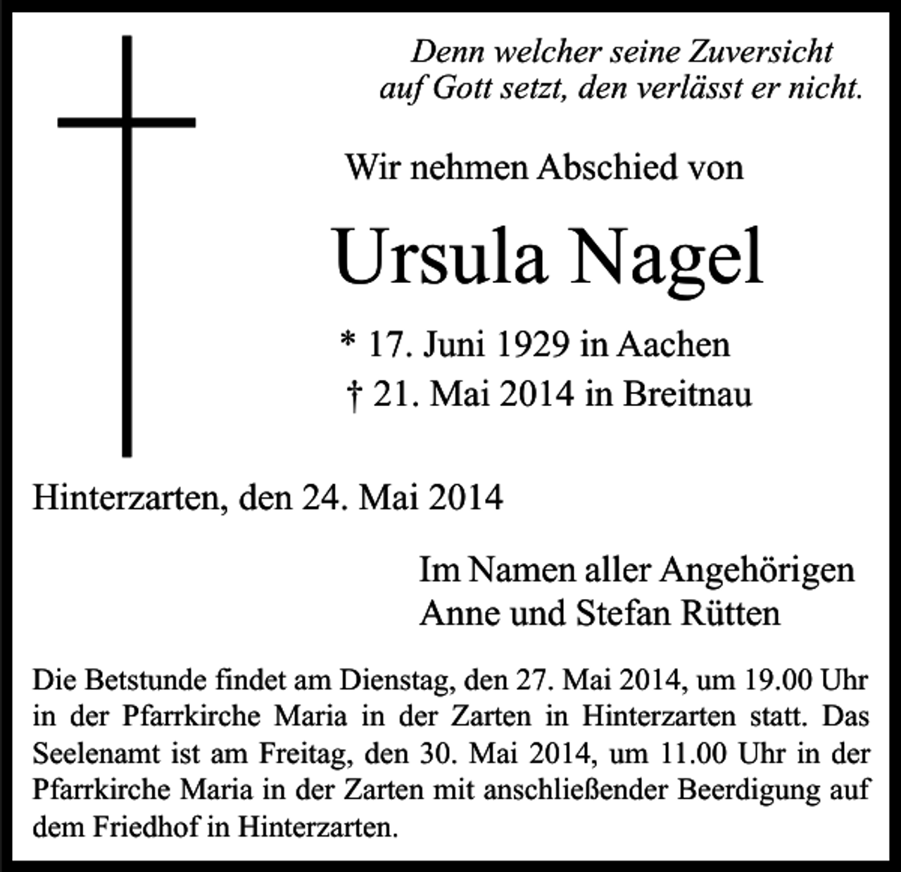 <p>Denn welcher seine Zuversicht<br />auf Gott setzt, den verlässt er nicht.</p><p>Wir nehmen Abschied von</p><p>Ursula Nagel<br />* 17. Juni 1929 in Aachen<br />† 21. Mai 2014 in Breitnau<br />Hinterzarten, den 24. Mai 2014<br />Im Namen aller Angehörigen<br />Anne und Stefan Rütten<br />Die Betstunde findet am Dienstag, den 27. Mai 2014, um 19.00 Uhr<br />in der Pfarrkirche Maria in der Zarten in Hinterzarten statt. Das<br />Seelenamt ist am Freitag, den 30. Mai 2014, um 11.00 Uhr in der<br />Pfarrkirche Maria in der Zarten mit anschließender Beerdigung auf<br />dem Friedhof in Hinterzarten.</p>