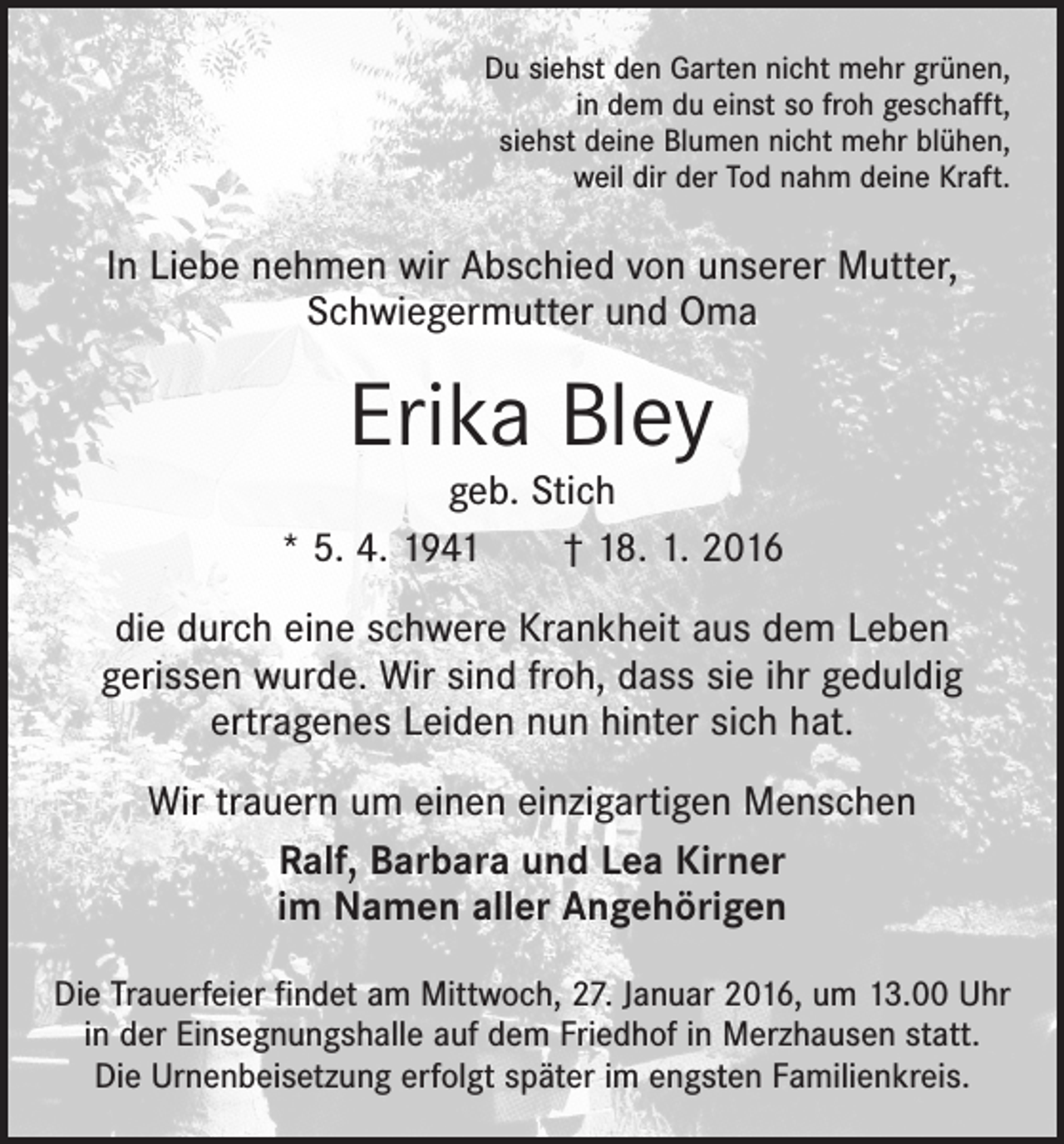 <p>Du siehst den Garten nicht mehr grünen,<br />in dem du einst so froh geschafft,<br />siehst deine Blumen nicht mehr blühen,<br />weil dir der Tod nahm deine Kraft.</p><p>In Liebe nehmen wir Abschied von unserer Mutter,<br />­Schwiegermutter und Oma</p><p>Erika Bley</p><p>geb. Stich<br />* 5. 4. 1941 † 18. 1. 2016<br />die durch eine schwere Krankheit aus dem Leben<br />­gerissen wurde. Wir sind froh, dass sie ihr geduldig<br />­ertragenes Leiden nun hinter sich hat.<br />Wir trauern um einen einzigartigen Menschen<br />Ralf, Barbara und Lea Kirner<br />im Namen aller Angehörigen<br />Die Trauerfeier findet am Mittwoch, 27. Januar 2016, um 13.00 Uhr<br />in der Einsegnungshalle auf dem Friedhof in Merzhausen statt.<br />Die Urnenbeisetzung erfolgt später im engsten Familienkreis.</p>