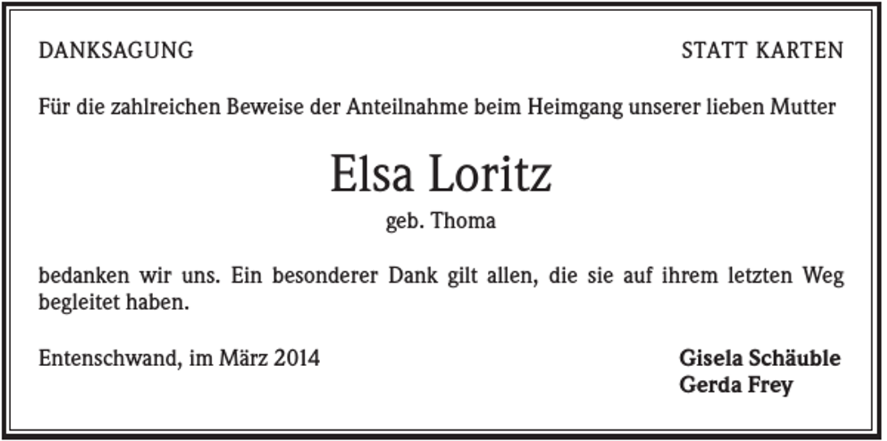 <p>DANKSAGUNG</p><p>STATT KARTEN</p><p>Für die zahlreichen Beweise der Anteilnahme beim Heimgang unserer lieben Mutter</p><p>Elsa Loritz<br />geb. Thoma<br />bedanken wir uns. Ein besonderer Dank gilt allen, die sie auf ihrem letzten Weg<br />begleitet haben.<br />Entenschwand, im März 2014</p><p>Gisela Schäuble<br />Gerda Frey</p>