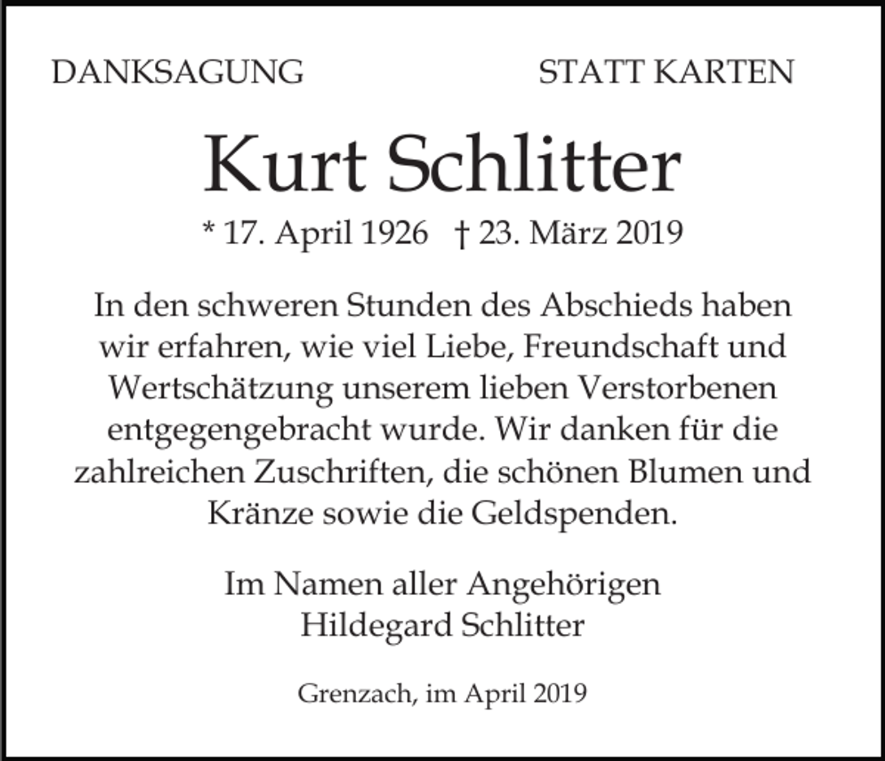 <p>DANKSAGUNG</p><p>STATT KARTEN</p><p>Kurt Schlitter</p><p>* 17. April 1926 † 23. März 2019<br />In den schweren Stunden des Abschieds haben<br />wir erfahren, wie viel Liebe, Freundschaft und<br />Wertschätzung unserem lieben Verstorbenen<br />entgegengebracht wurde. Wir danken für die<br />zahlreichen Zuschriften, die schönen Blumen und<br />Kränze sowie die Geldspenden.<br />Im Namen aller Angehörigen<br />Hildegard Schlitter<br />Grenzach, im April 2019</p>